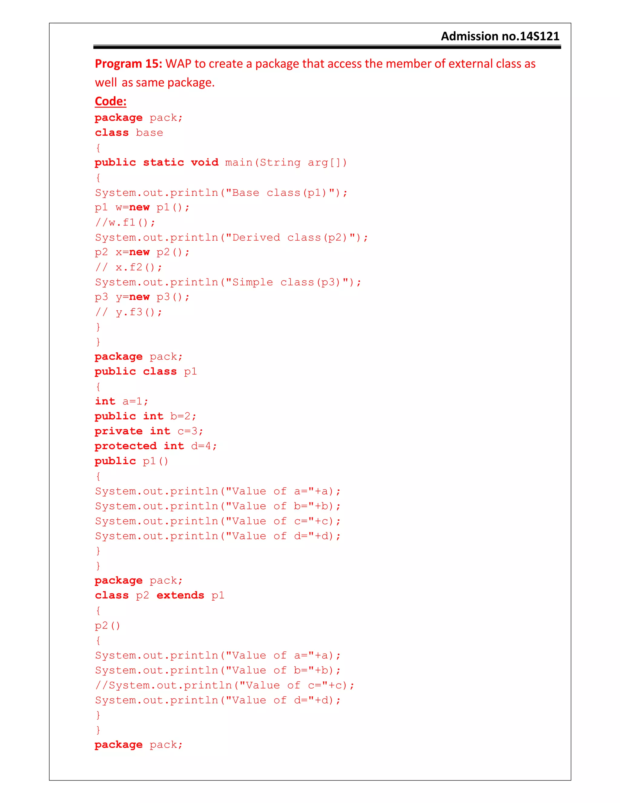 Admission no.14S121
Program 15: WAP to create a package that access the member of external class as
well as same package.
Code:
package pack;
class base
{
public static void main(String arg[])
{
System.out.println("Base class(p1)");
p1 w=new p1();
//w.f1();
System.out.println("Derived class(p2)");
p2 x=new p2();
// x.f2();
System.out.println("Simple class(p3)");
p3 y=new p3();
// y.f3();
}
}
package pack;
public class p1
{
int a=1;
public int b=2;
private int c=3;
protected int d=4;
public p1()
{
System.out.println("Value of a="+a);
System.out.println("Value of b="+b);
System.out.println("Value of c="+c);
System.out.println("Value of d="+d);
}
}
package pack;
class p2 extends p1
{
p2()
{
System.out.println("Value of a="+a);
System.out.println("Value of b="+b);
//System.out.println("Value of c="+c);
System.out.println("Value of d="+d);
}
}
package pack;
 