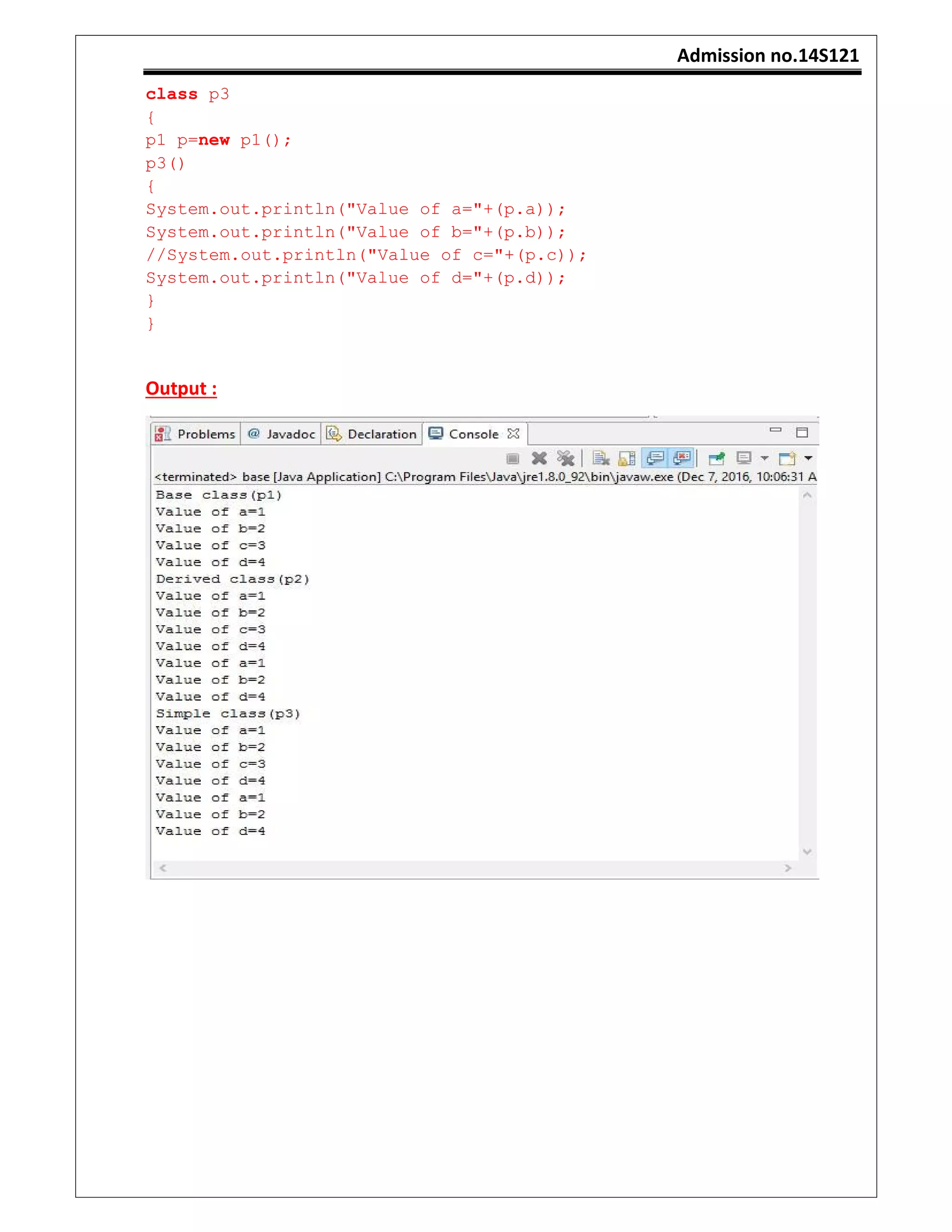Admission no.14S121
class p3
{
p1 p=new p1();
p3()
{
System.out.println("Value of a="+(p.a));
System.out.println("Value of b="+(p.b));
//System.out.println("Value of c="+(p.c));
System.out.println("Value of d="+(p.d));
}
}
Output :
 