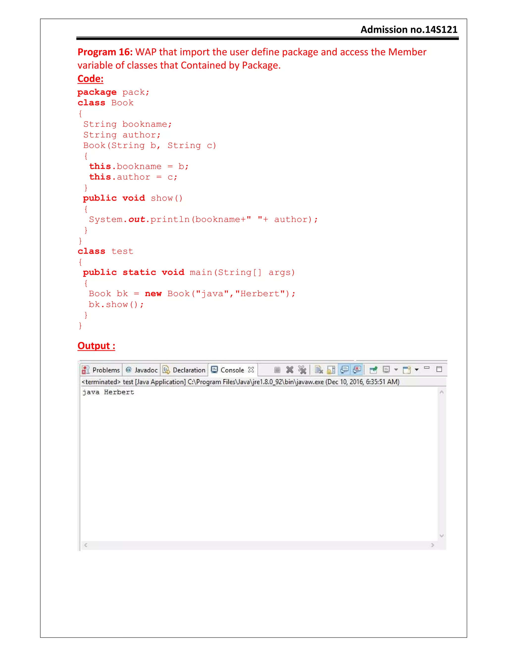 Admission no.14S121
Program 16: WAP that import the user define package and access the Member
variable of classes that Contained by Package.
Code:
package pack;
class Book
{
String bookname;
String author;
Book(String b, String c)
{
this.bookname = b;
this.author = c;
}
public void show()
{
System.out.println(bookname+" "+ author);
}
}
class test
{
public static void main(String[] args)
{
Book bk = new Book("java","Herbert");
bk.show();
}
}
Output :
 