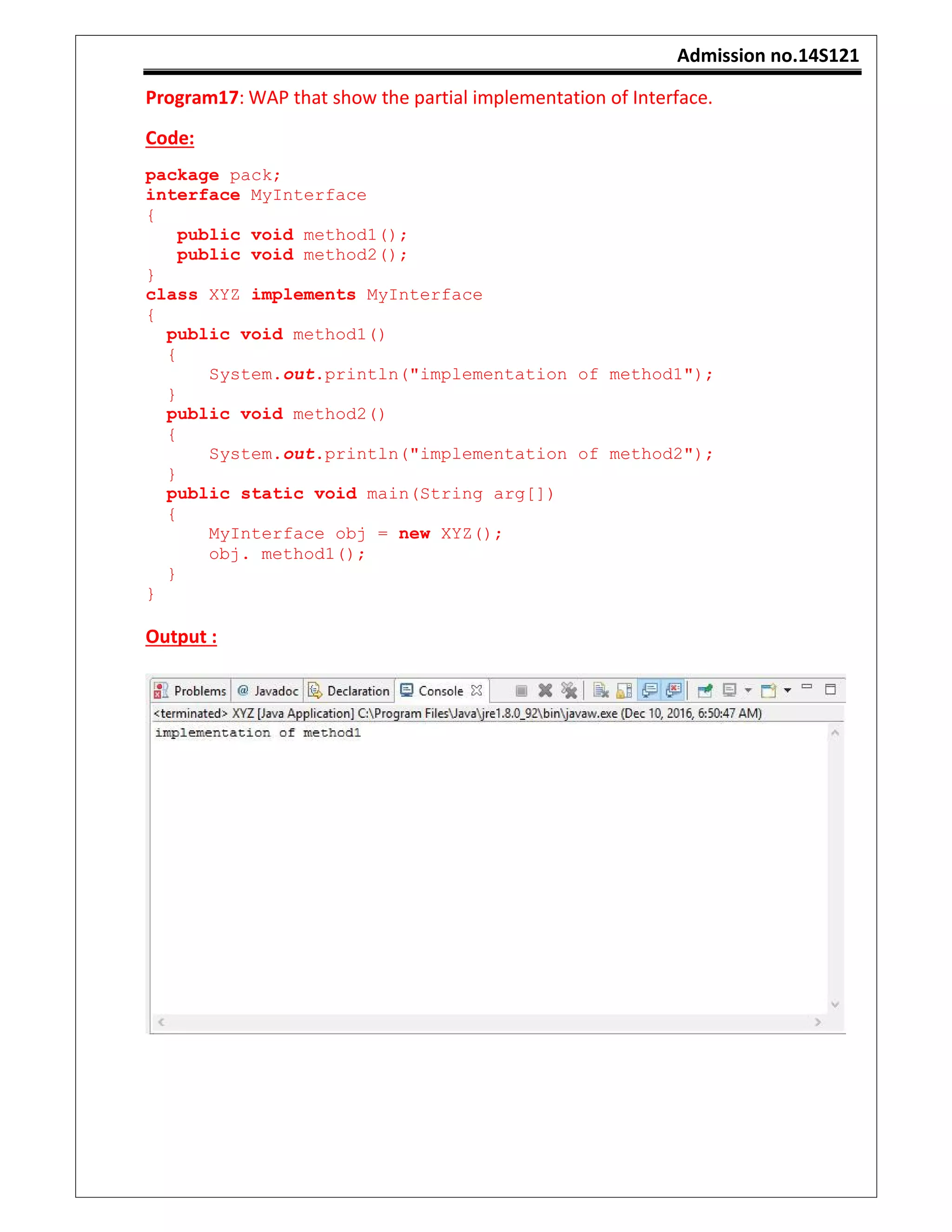 Admission no.14S121
Program17: WAP that show the partial implementation of Interface.
Code:
package pack;
interface MyInterface
{
public void method1();
public void method2();
}
class XYZ implements MyInterface
{
public void method1()
{
System.out.println("implementation of method1");
}
public void method2()
{
System.out.println("implementation of method2");
}
public static void main(String arg[])
{
MyInterface obj = new XYZ();
obj. method1();
}
}
Output :
 