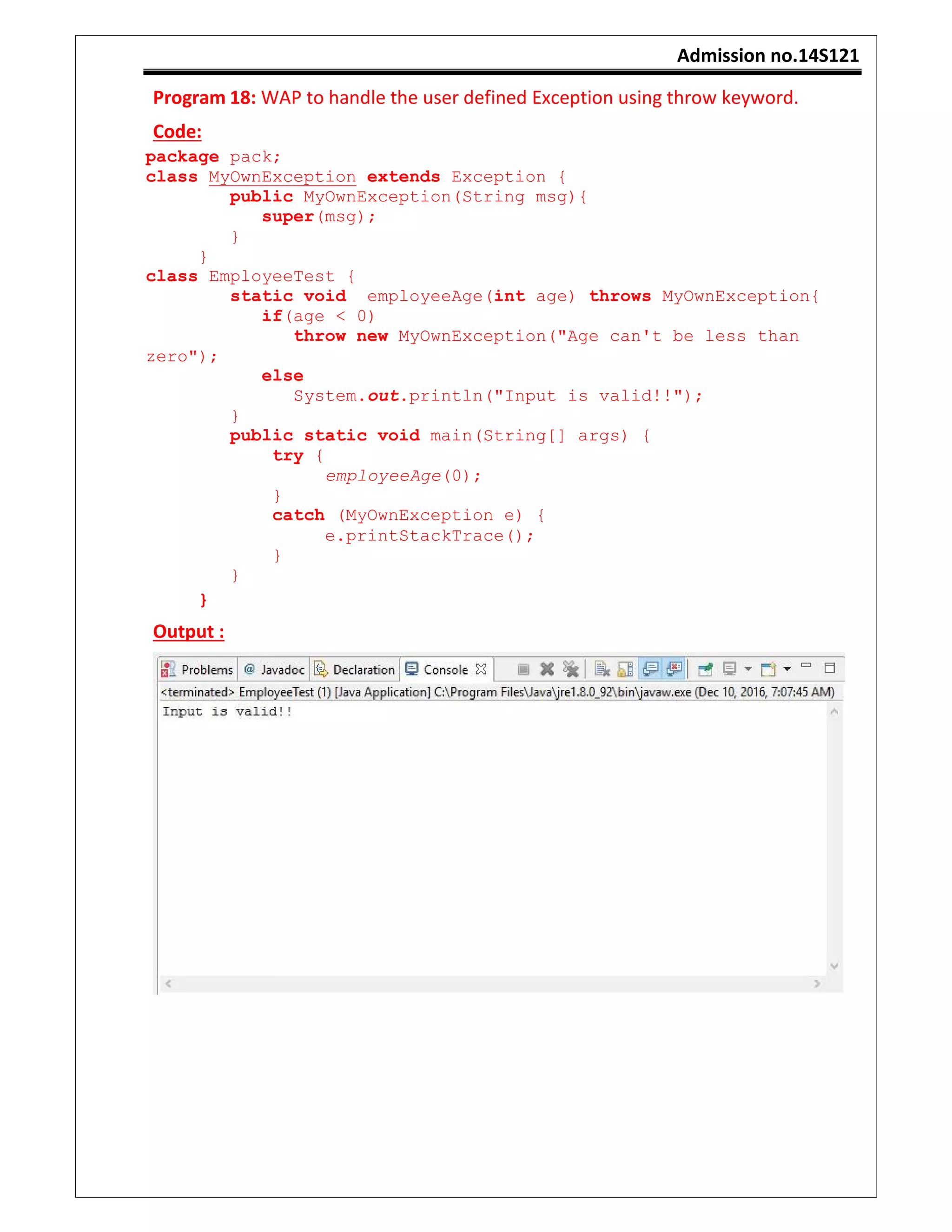 Admission no.14S121
Program 18: WAP to handle the user defined Exception using throw keyword.
Code:
package pack;
class MyOwnException extends Exception {
public MyOwnException(String msg){
super(msg);
}
}
class EmployeeTest {
static void employeeAge(int age) throws MyOwnException{
if(age < 0)
throw new MyOwnException("Age can't be less than
zero");
else
System.out.println("Input is valid!!");
}
public static void main(String[] args) {
try {
employeeAge(0);
}
catch (MyOwnException e) {
e.printStackTrace();
}
}
}
Output :
 