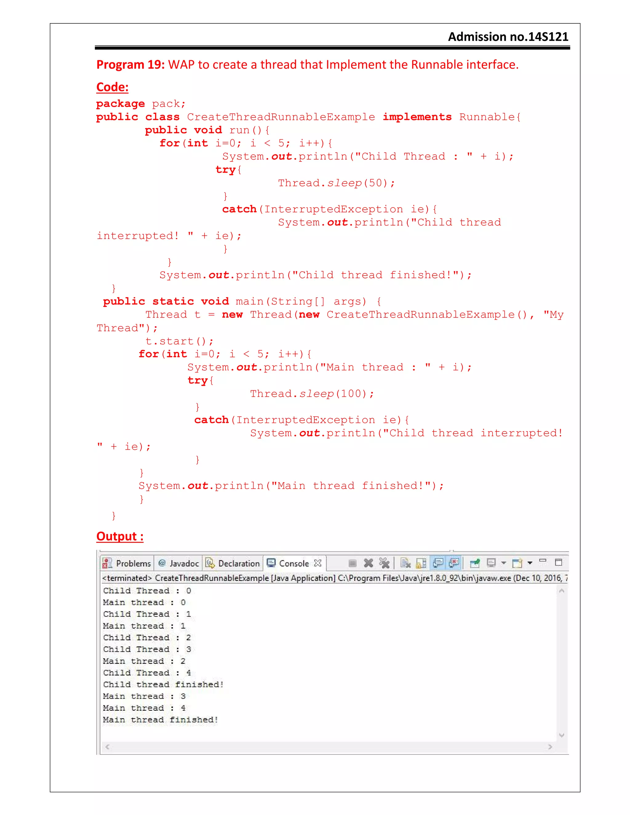 Admission no.14S121
Program 19: WAP to create a thread that Implement the Runnable interface.
Code:
package pack;
public class CreateThreadRunnableExample implements Runnable{
public void run(){
for(int i=0; i < 5; i++){
System.out.println("Child Thread : " + i);
try{
Thread.sleep(50);
}
catch(InterruptedException ie){
System.out.println("Child thread
interrupted! " + ie);
}
}
System.out.println("Child thread finished!");
}
public static void main(String[] args) {
Thread t = new Thread(new CreateThreadRunnableExample(), "My
Thread");
t.start();
for(int i=0; i < 5; i++){
System.out.println("Main thread : " + i);
try{
Thread.sleep(100);
}
catch(InterruptedException ie){
System.out.println("Child thread interrupted!
" + ie);
}
}
System.out.println("Main thread finished!");
}
}
Output :
 