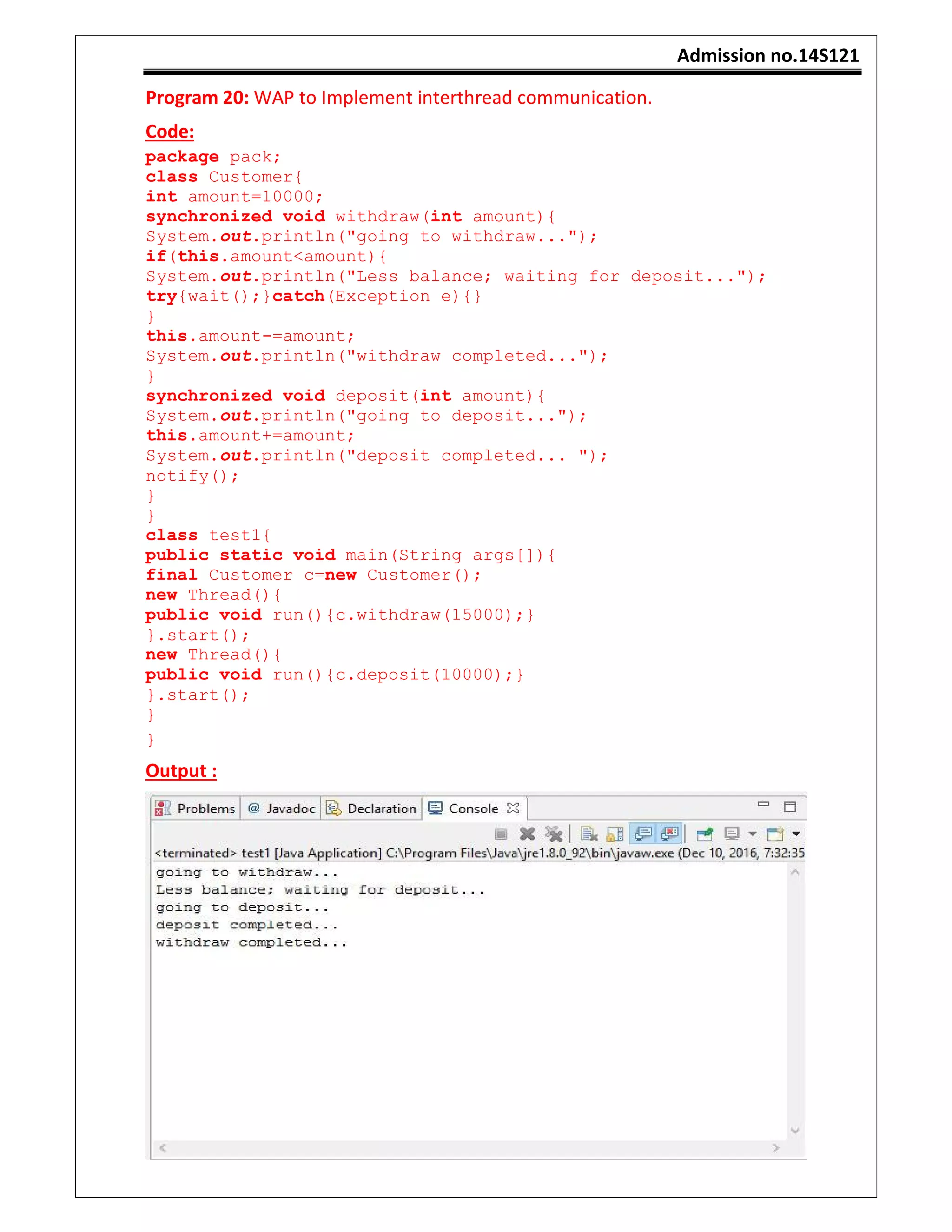 Admission no.14S121
Program 20: WAP to Implement interthread communication.
Code:
package pack;
class Customer{
int amount=10000;
synchronized void withdraw(int amount){
System.out.println("going to withdraw...");
if(this.amount<amount){
System.out.println("Less balance; waiting for deposit...");
try{wait();}catch(Exception e){}
}
this.amount-=amount;
System.out.println("withdraw completed...");
}
synchronized void deposit(int amount){
System.out.println("going to deposit...");
this.amount+=amount;
System.out.println("deposit completed... ");
notify();
}
}
class test1{
public static void main(String args[]){
final Customer c=new Customer();
new Thread(){
public void run(){c.withdraw(15000);}
}.start();
new Thread(){
public void run(){c.deposit(10000);}
}.start();
}
}
Output :
 