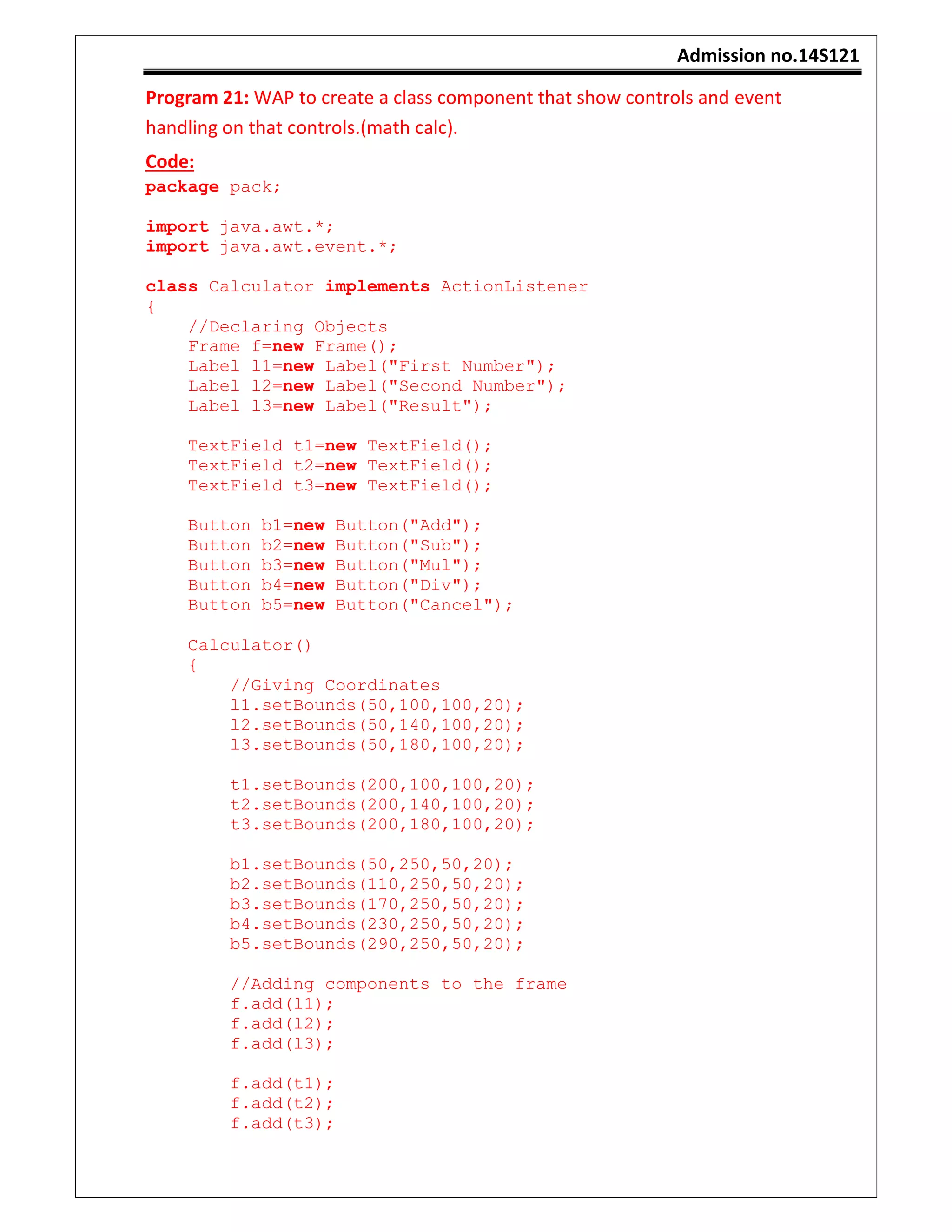Admission no.14S121
Program 21: WAP to create a class component that show controls and event
handling on that controls.(math calc).
Code:
package pack;
import java.awt.*;
import java.awt.event.*;
class Calculator implements ActionListener
{
//Declaring Objects
Frame f=new Frame();
Label l1=new Label("First Number");
Label l2=new Label("Second Number");
Label l3=new Label("Result");
TextField t1=new TextField();
TextField t2=new TextField();
TextField t3=new TextField();
Button b1=new Button("Add");
Button b2=new Button("Sub");
Button b3=new Button("Mul");
Button b4=new Button("Div");
Button b5=new Button("Cancel");
Calculator()
{
//Giving Coordinates
l1.setBounds(50,100,100,20);
l2.setBounds(50,140,100,20);
l3.setBounds(50,180,100,20);
t1.setBounds(200,100,100,20);
t2.setBounds(200,140,100,20);
t3.setBounds(200,180,100,20);
b1.setBounds(50,250,50,20);
b2.setBounds(110,250,50,20);
b3.setBounds(170,250,50,20);
b4.setBounds(230,250,50,20);
b5.setBounds(290,250,50,20);
//Adding components to the frame
f.add(l1);
f.add(l2);
f.add(l3);
f.add(t1);
f.add(t2);
f.add(t3);
 