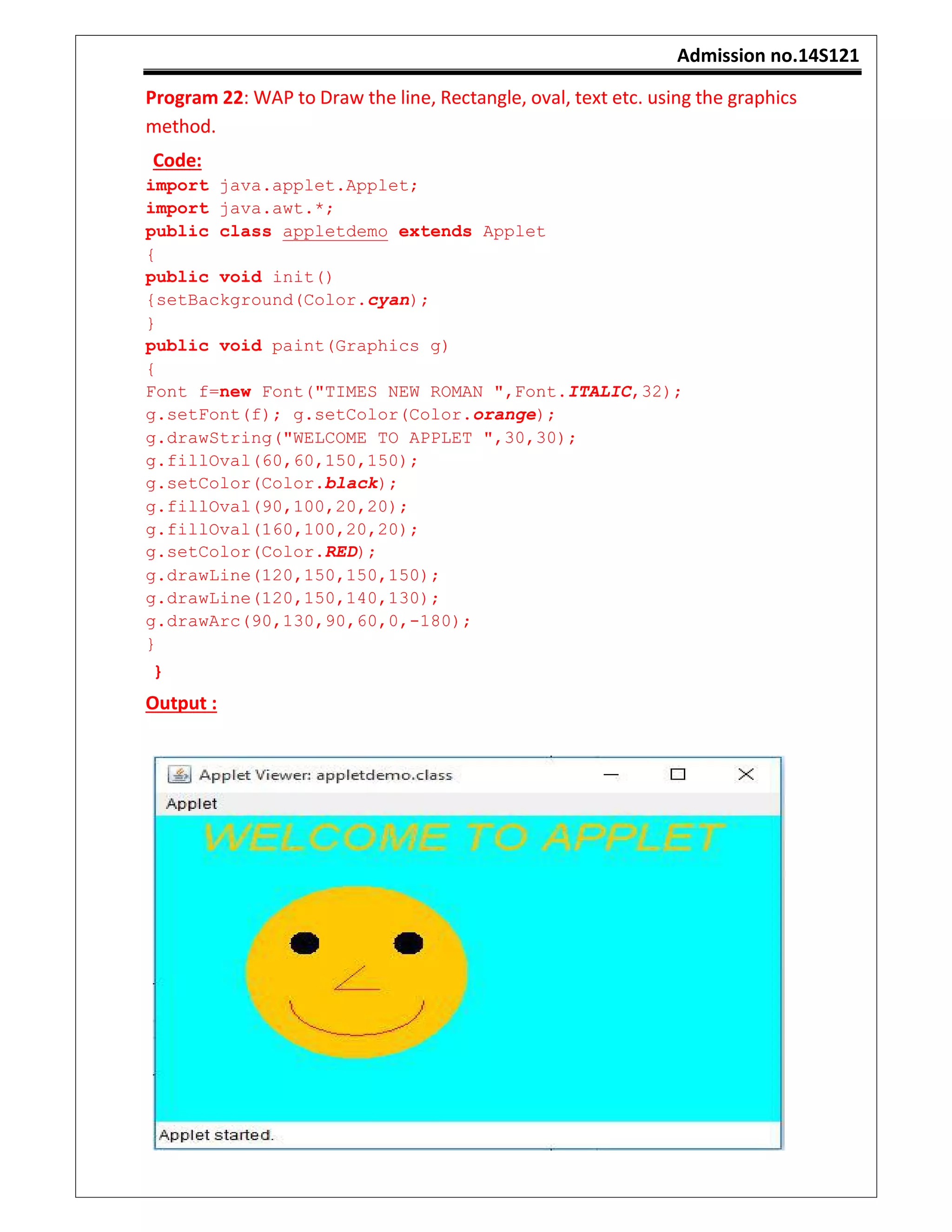 Admission no.14S121
Program 22: WAP to Draw the line, Rectangle, oval, text etc. using the graphics
method.
Code:
import java.applet.Applet;
import java.awt.*;
public class appletdemo extends Applet
{
public void init()
{setBackground(Color.cyan);
}
public void paint(Graphics g)
{
Font f=new Font("TIMES NEW ROMAN ",Font.ITALIC,32);
g.setFont(f); g.setColor(Color.orange);
g.drawString("WELCOME TO APPLET ",30,30);
g.fillOval(60,60,150,150);
g.setColor(Color.black);
g.fillOval(90,100,20,20);
g.fillOval(160,100,20,20);
g.setColor(Color.RED);
g.drawLine(120,150,150,150);
g.drawLine(120,150,140,130);
g.drawArc(90,130,90,60,0,-180);
}
}
Output :
 