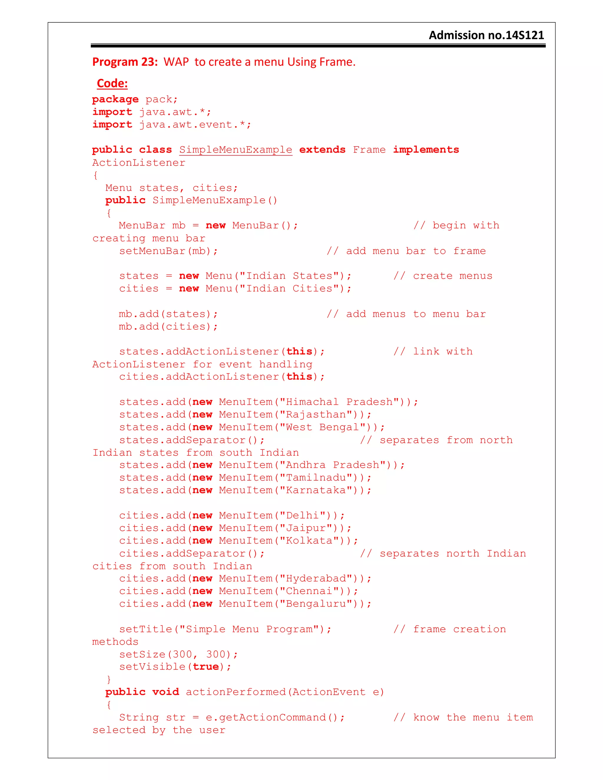 Admission no.14S121
Program 23: WAP to create a menu Using Frame.
Code:
package pack;
import java.awt.*;
import java.awt.event.*;
public class SimpleMenuExample extends Frame implements
ActionListener
{
Menu states, cities;
public SimpleMenuExample()
{
MenuBar mb = new MenuBar(); // begin with
creating menu bar
setMenuBar(mb); // add menu bar to frame
states = new Menu("Indian States"); // create menus
cities = new Menu("Indian Cities");
mb.add(states); // add menus to menu bar
mb.add(cities);
states.addActionListener(this); // link with
ActionListener for event handling
cities.addActionListener(this);
states.add(new MenuItem("Himachal Pradesh"));
states.add(new MenuItem("Rajasthan"));
states.add(new MenuItem("West Bengal"));
states.addSeparator(); // separates from north
Indian states from south Indian
states.add(new MenuItem("Andhra Pradesh"));
states.add(new MenuItem("Tamilnadu"));
states.add(new MenuItem("Karnataka"));
cities.add(new MenuItem("Delhi"));
cities.add(new MenuItem("Jaipur"));
cities.add(new MenuItem("Kolkata"));
cities.addSeparator(); // separates north Indian
cities from south Indian
cities.add(new MenuItem("Hyderabad"));
cities.add(new MenuItem("Chennai"));
cities.add(new MenuItem("Bengaluru"));
setTitle("Simple Menu Program"); // frame creation
methods
setSize(300, 300);
setVisible(true);
}
public void actionPerformed(ActionEvent e)
{
String str = e.getActionCommand(); // know the menu item
selected by the user
 