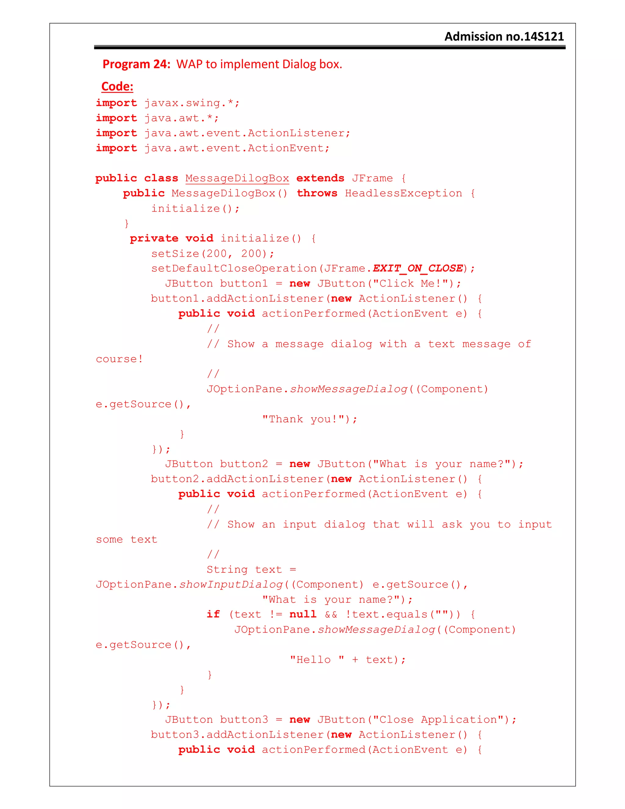 Admission no.14S121
Program 24: WAP to implement Dialog box.
Code:
import javax.swing.*;
import java.awt.*;
import java.awt.event.ActionListener;
import java.awt.event.ActionEvent;
public class MessageDilogBox extends JFrame {
public MessageDilogBox() throws HeadlessException {
initialize();
}
private void initialize() {
setSize(200, 200);
setDefaultCloseOperation(JFrame.EXIT_ON_CLOSE);
JButton button1 = new JButton("Click Me!");
button1.addActionListener(new ActionListener() {
public void actionPerformed(ActionEvent e) {
//
// Show a message dialog with a text message of
course!
//
JOptionPane.showMessageDialog((Component)
e.getSource(),
"Thank you!");
}
});
JButton button2 = new JButton("What is your name?");
button2.addActionListener(new ActionListener() {
public void actionPerformed(ActionEvent e) {
//
// Show an input dialog that will ask you to input
some text
//
String text =
JOptionPane.showInputDialog((Component) e.getSource(),
"What is your name?");
if (text != null && !text.equals("")) {
JOptionPane.showMessageDialog((Component)
e.getSource(),
"Hello " + text);
}
}
});
JButton button3 = new JButton("Close Application");
button3.addActionListener(new ActionListener() {
public void actionPerformed(ActionEvent e) {
 