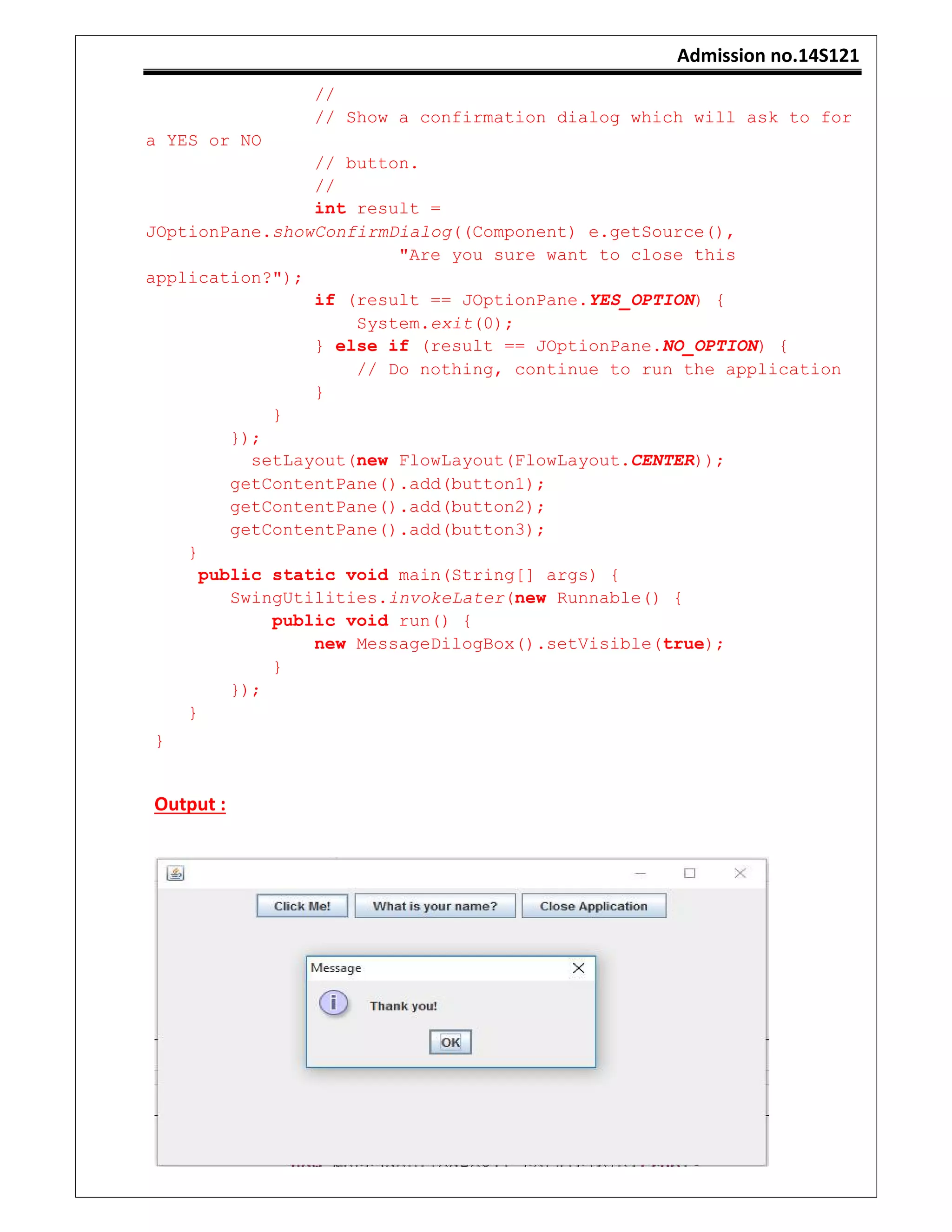 Admission no.14S121
//
// Show a confirmation dialog which will ask to for
a YES or NO
// button.
//
int result =
JOptionPane.showConfirmDialog((Component) e.getSource(),
"Are you sure want to close this
application?");
if (result == JOptionPane.YES_OPTION) {
System.exit(0);
} else if (result == JOptionPane.NO_OPTION) {
// Do nothing, continue to run the application
}
}
});
setLayout(new FlowLayout(FlowLayout.CENTER));
getContentPane().add(button1);
getContentPane().add(button2);
getContentPane().add(button3);
}
public static void main(String[] args) {
SwingUtilities.invokeLater(new Runnable() {
public void run() {
new MessageDilogBox().setVisible(true);
}
});
}
}
Output :
 