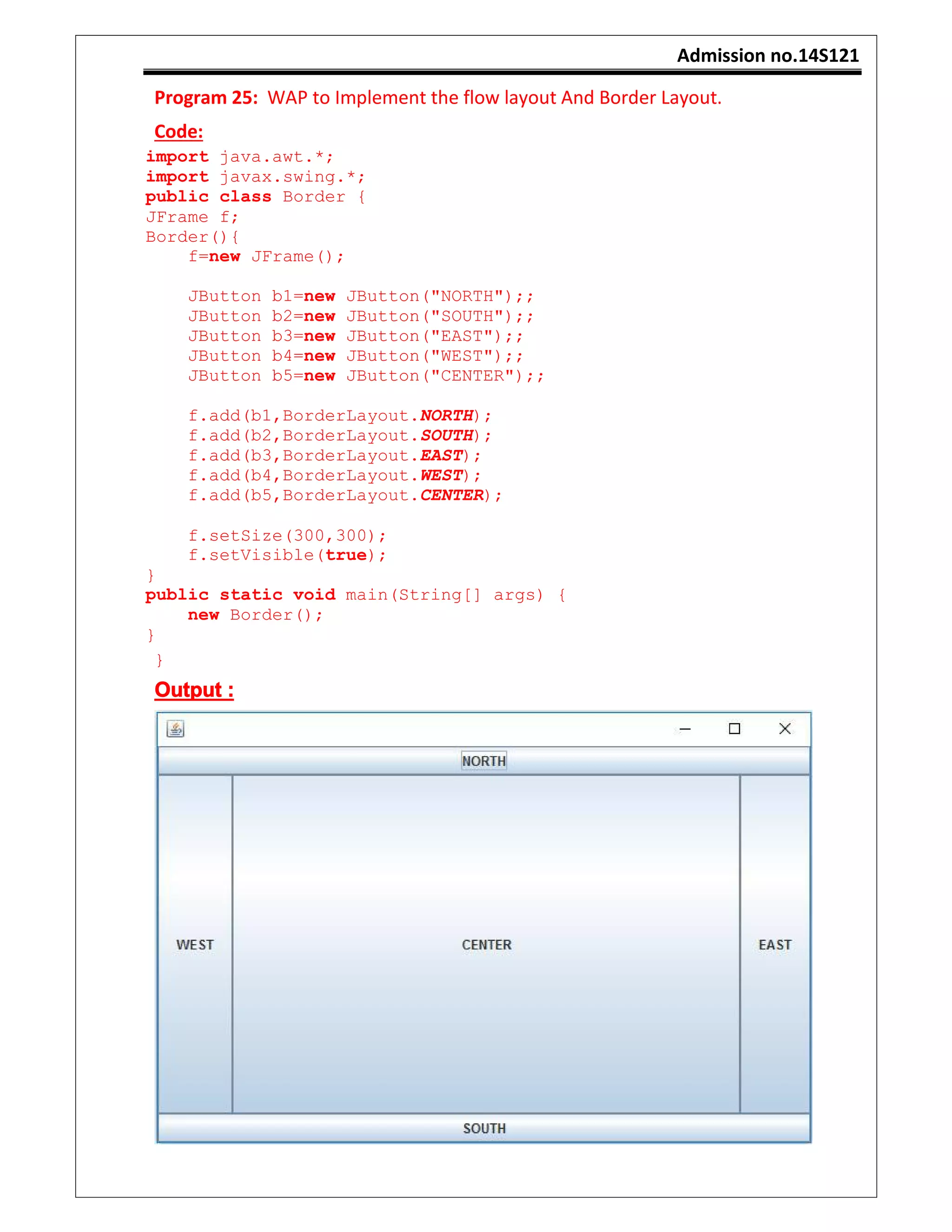 Admission no.14S121
Program 25: WAP to Implement the flow layout And Border Layout.
Code:
import java.awt.*;
import javax.swing.*;
public class Border {
JFrame f;
Border(){
f=new JFrame();
JButton b1=new JButton("NORTH");;
JButton b2=new JButton("SOUTH");;
JButton b3=new JButton("EAST");;
JButton b4=new JButton("WEST");;
JButton b5=new JButton("CENTER");;
f.add(b1,BorderLayout.NORTH);
f.add(b2,BorderLayout.SOUTH);
f.add(b3,BorderLayout.EAST);
f.add(b4,BorderLayout.WEST);
f.add(b5,BorderLayout.CENTER);
f.setSize(300,300);
f.setVisible(true);
}
public static void main(String[] args) {
new Border();
}
}
Output :
 