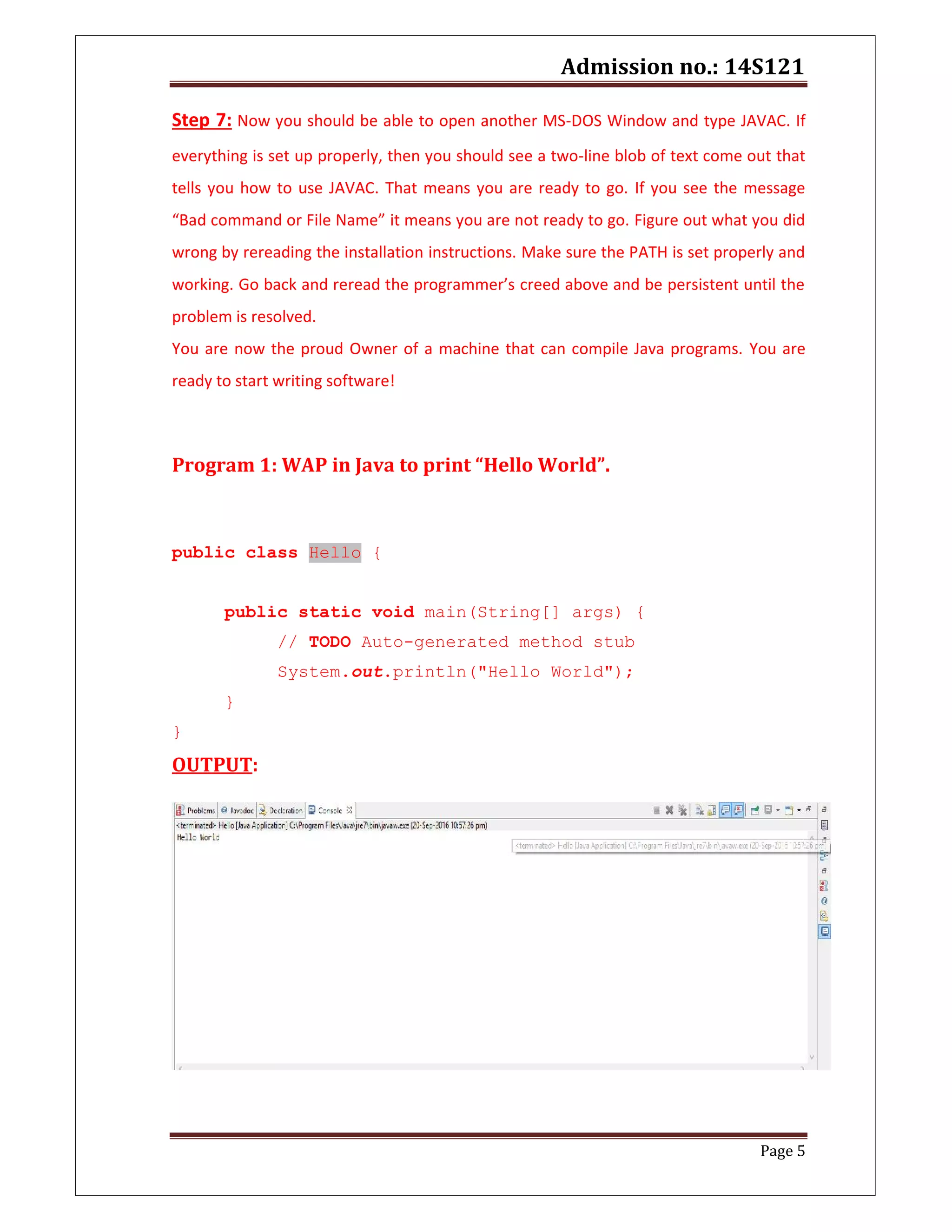 Admission no.: 14S121
Page 5
Step 7: Now you should be able to open another MS-DOS Window and type JAVAC. If
everything is set up properly, then you should see a two-line blob of text come out that
tells you how to use JAVAC. That means you are ready to go. If you see the message
“Bad command or File Name” it means you are not ready to go. Figure out what you did
wrong by rereading the installation instructions. Make sure the PATH is set properly and
working. Go back and reread the programmer’s creed above and be persistent until the
problem is resolved.
You are now the proud Owner of a machine that can compile Java programs. You are
ready to start writing software!
Program 1: WAP in Java to print “Hello World”.
public class Hello {
public static void main(String[] args) {
// TODO Auto-generated method stub
System.out.println("Hello World");
}
}
OUTPUT:
 