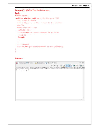 Admission no.14S121
Program 5: WAP to Test the Prime num.
Code:
class prime{
public static void main(String args[]){
int i,m=0,flag=0;
int n=18;//it is the number to be checked
m=n/2;
for(i=2;i<=m;i++){
if(n%i==0){
System.out.println("Number is prim");
flag=1;
break;
}
}
if(flag==0)
System.out.println("Number is not prime");
}
}
Output :
 