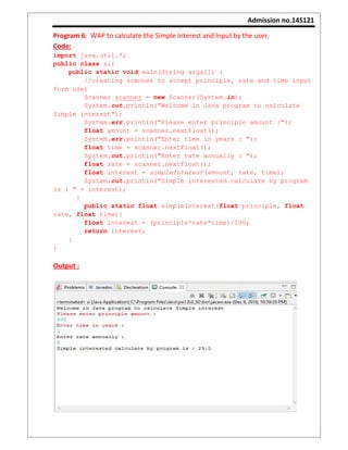 Admission no.14S121
Program 6: WAP to calculate the Simple Interest and Input by the user.
Code:
import java.util.*;
public class si{
public static void main(String args[]) {
//creating scanner to accept principle, rate and time input
form user
Scanner scanner = new Scanner(System.in);
System.out.println("Welcome in Java program to calculate
Simple interest");
System.err.println("Please enter principle amount :");
float amount = scanner.nextFloat();
System.err.println("Enter time in years : ");
float time = scanner.nextFloat();
System.out.println("Enter rate annually : ");
float rate = scanner.nextFloat();
float interest = simpleInterest(amount, rate, time);
System.out.println("Simple interested calculate by program
is : " + interest);
}
public static float simpleInterest(float principle, float
rate, float time){
float interest = (principle*rate*time)/100;
return interest;
}
}
Output :
 