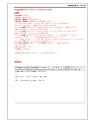Admission no.14S121
Program 8: WAP to find G.C.D of the number.
Code:
package pack;
import java.util.*;
public class GCDExample {
public static void main(String args[]){
//Enter two number whose GCD needs to be calculated.
Scanner scanner = new Scanner(System.in);
System.out.println("Please enter first number to find GCD");
int number1 = scanner.nextInt();
System.out.println("Please enter second number to find GCD");
int number2 = scanner.nextInt();
System.out.println("GCD of two numbers " + number1 +" and " +
number2 +" is :" + findGCD(number1,number2)); }
/* * Java method to find GCD of two number using Euclid's method *
@return GDC of two numbers in Java */
private static int findGCD(int number1, int number2) {
//base case
if(number2 == 0){
return number1;
}
return findGCD(number2, number1%number2);
}
}
Output :
 