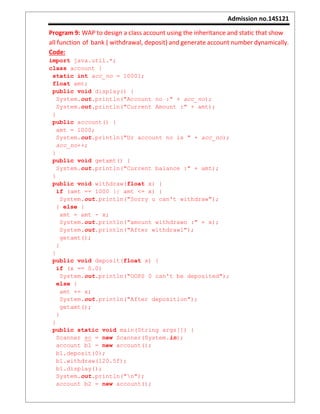 Admission no.14S121
Program 9: WAP to design a class account using the inheritance and static that show
all function of bank ( withdrawal, deposit) and generate account number dynamically.
Code:
import java.util.*;
class account {
static int acc_no = 10001;
float amt;
public void display() {
System.out.println("Account no :" + acc_no);
System.out.println("Current Amount :" + amt);
}
public account() {
amt = 1000;
System.out.println("Ur account no is " + acc_no);
acc_no++;
}
public void getamt() {
System.out.println("Current balance :" + amt);
}
public void withdraw(float x) {
if (amt == 1000 || amt <= x) {
System.out.println("Sorry u can't withdraw");
} else {
amt = amt - x;
System.out.println("amount withdrawn :" + x);
System.out.println("After withdrawl");
getamt();
}
}
public void deposit(float x) {
if (x == 0.0)
System.out.println("OOPS 0 can't be deposited");
else {
amt += x;
System.out.println("After deposition");
getamt();
}
}
public static void main(String args[]) {
Scanner sc = new Scanner(System.in);
account b1 = new account();
b1.deposit(0);
b1.withdraw(120.5f);
b1.display();
System.out.println("n");
account b2 = new account();
 