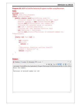 Admission no.14S121
Program 10: WAP to find the factorial of a given number using Recursion.
Code:
package pack;
import java.util.Scanner;
class FactorialDEmo{
public static void main(String args[]){
//Scanner object for capturing the user input
Scanner scanner = new Scanner(System.in);
System.out.println("Enter the number:");
//Stored the entered value in variable
int num = scanner.nextInt();
//Called the user defined function fact
int factorial = fact(num);
System.out.println("Factorial of entered number is:
"+factorial);
}
static int fact(int n)
{
int output;
if(n==1){
return 1;
}
//Recursion: Function calling itself!!
output = fact(n-1)* n;
return output;
}
}
Output :
 