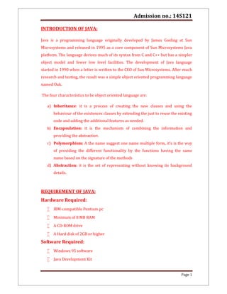 Admission no.: 14S121
Page 1
INTRODUCTION OF JAVA:
Java is a programming language originally developed by James Gosling at Sun
Microsystems and released in 1995 as a core component of Sun Microsystems Java
platform. The language derives much of its syntax from C and C++ but has a simpler
object model and fewer low level facilities. The development of Java language
started in 1990 when a letter is written to the CEO of Sun Microsystems. After much
research and testing, the result was a simple object oriented programming language
named Oak.
The four characteristics to be object oriented language are:
a) Inheritance: it is a process of creating the new classes and using the
behaviour of the existences classes by extending the just to reuse the existing
code and adding the additional features as needed.
b) Encapsulation: it is the mechanism of combining the information and
providing the abstraction.
c) Polymorphism: A the name suggest one name multiple form, it’s is the way
of providing the different functionality by the functions having the same
name based on the signature of the methods
d) Abstraction: it is the set of representing without knowing its background
details.
REQUIREMENT OF JAVA:
Hardware Required:
 IBM-compatible Pentium pc
 Minimum of 8 MB RAM
 A CD-ROM drive
 A Hard disk of 2GB or higher
Software Required:
 Windows 95 software
 Java Development Kit
 
