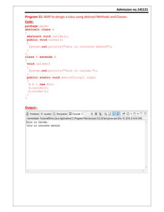 Admission no.14S121
Program 11: WAP to design a class using abstract Methods and Classes.
Code:
package pack;
abstract class A
{
abstract void callme();
public void normal()
{
System.out.println("this is concrete method");
}
}
class B extends A
{
void callme()
{
System.out.println("this is callme.");
}
public static void main(String[] args)
{
B b = new B();
b.callme();
b.normal();
}
}
Output :
 