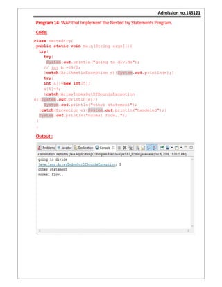 Admission no.14S121
Program 14: WAP that Implement the Nested try Statements Program.
Code:
class nestedtry{
public static void main(String args[]){
try{
try{
System.out.println("going to divide");
// int b =39/0;
}catch(ArithmeticException e){System.out.println(e);}
try{
int a[]=new int[5];
a[5]=4;
}catch(ArrayIndexOutOfBoundsException
e){System.out.println(e);}
System.out.println("other statement");
}catch(Exception e){System.out.println("handeled");}
System.out.println("normal flow..");
}
}
Output :
 