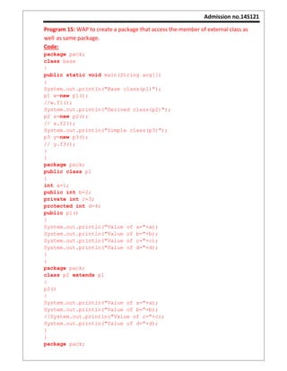 Admission no.14S121
Program 15: WAP to create a package that access the member of external class as
well as same package.
Code:
package pack;
class base
{
public static void main(String arg[])
{
System.out.println("Base class(p1)");
p1 w=new p1();
//w.f1();
System.out.println("Derived class(p2)");
p2 x=new p2();
// x.f2();
System.out.println("Simple class(p3)");
p3 y=new p3();
// y.f3();
}
}
package pack;
public class p1
{
int a=1;
public int b=2;
private int c=3;
protected int d=4;
public p1()
{
System.out.println("Value of a="+a);
System.out.println("Value of b="+b);
System.out.println("Value of c="+c);
System.out.println("Value of d="+d);
}
}
package pack;
class p2 extends p1
{
p2()
{
System.out.println("Value of a="+a);
System.out.println("Value of b="+b);
//System.out.println("Value of c="+c);
System.out.println("Value of d="+d);
}
}
package pack;
 