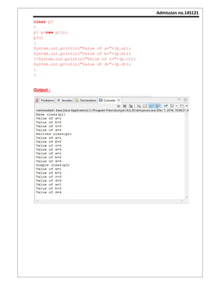Admission no.14S121
class p3
{
p1 p=new p1();
p3()
{
System.out.println("Value of a="+(p.a));
System.out.println("Value of b="+(p.b));
//System.out.println("Value of c="+(p.c));
System.out.println("Value of d="+(p.d));
}
}
Output :
 