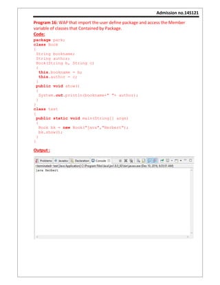 Admission no.14S121
Program 16: WAP that import the user define package and access the Member
variable of classes that Contained by Package.
Code:
package pack;
class Book
{
String bookname;
String author;
Book(String b, String c)
{
this.bookname = b;
this.author = c;
}
public void show()
{
System.out.println(bookname+" "+ author);
}
}
class test
{
public static void main(String[] args)
{
Book bk = new Book("java","Herbert");
bk.show();
}
}
Output :
 