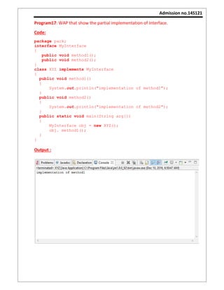 Admission no.14S121
Program17: WAP that show the partial implementation of Interface.
Code:
package pack;
interface MyInterface
{
public void method1();
public void method2();
}
class XYZ implements MyInterface
{
public void method1()
{
System.out.println("implementation of method1");
}
public void method2()
{
System.out.println("implementation of method2");
}
public static void main(String arg[])
{
MyInterface obj = new XYZ();
obj. method1();
}
}
Output :
 