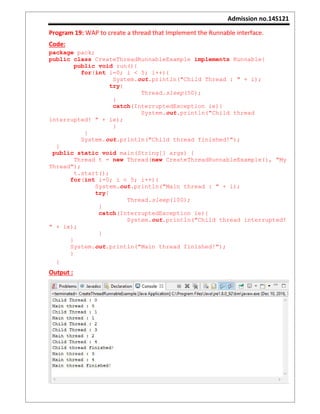 Admission no.14S121
Program 19: WAP to create a thread that Implement the Runnable interface.
Code:
package pack;
public class CreateThreadRunnableExample implements Runnable{
public void run(){
for(int i=0; i < 5; i++){
System.out.println("Child Thread : " + i);
try{
Thread.sleep(50);
}
catch(InterruptedException ie){
System.out.println("Child thread
interrupted! " + ie);
}
}
System.out.println("Child thread finished!");
}
public static void main(String[] args) {
Thread t = new Thread(new CreateThreadRunnableExample(), "My
Thread");
t.start();
for(int i=0; i < 5; i++){
System.out.println("Main thread : " + i);
try{
Thread.sleep(100);
}
catch(InterruptedException ie){
System.out.println("Child thread interrupted!
" + ie);
}
}
System.out.println("Main thread finished!");
}
}
Output :
 