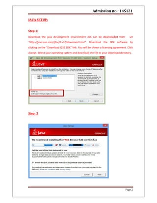 Admission no.: 14S121
Page 2
JAVA SETUP:
Step 1:
Download the java development environment JDK can be downloaded from url
“http://java.sun.com/j2se/1.4.2/download.html”. Download the SDK software by
clicking on the “Download J2SE SDK” link. You will be shown a licensing agreement. Click
Accept. Select your operating system and download the file to your download directory.
Step: 2
 
