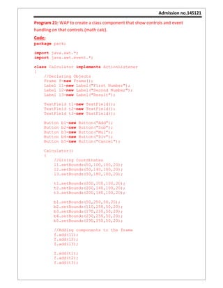 Admission no.14S121
Program 21: WAP to create a class component that show controls and event
handling on that controls.(math calc).
Code:
package pack;
import java.awt.*;
import java.awt.event.*;
class Calculator implements ActionListener
{
//Declaring Objects
Frame f=new Frame();
Label l1=new Label("First Number");
Label l2=new Label("Second Number");
Label l3=new Label("Result");
TextField t1=new TextField();
TextField t2=new TextField();
TextField t3=new TextField();
Button b1=new Button("Add");
Button b2=new Button("Sub");
Button b3=new Button("Mul");
Button b4=new Button("Div");
Button b5=new Button("Cancel");
Calculator()
{
//Giving Coordinates
l1.setBounds(50,100,100,20);
l2.setBounds(50,140,100,20);
l3.setBounds(50,180,100,20);
t1.setBounds(200,100,100,20);
t2.setBounds(200,140,100,20);
t3.setBounds(200,180,100,20);
b1.setBounds(50,250,50,20);
b2.setBounds(110,250,50,20);
b3.setBounds(170,250,50,20);
b4.setBounds(230,250,50,20);
b5.setBounds(290,250,50,20);
//Adding components to the frame
f.add(l1);
f.add(l2);
f.add(l3);
f.add(t1);
f.add(t2);
f.add(t3);
 