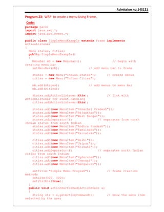 Admission no.14S121
Program 23: WAP to create a menu Using Frame.
Code:
package pack;
import java.awt.*;
import java.awt.event.*;
public class SimpleMenuExample extends Frame implements
ActionListener
{
Menu states, cities;
public SimpleMenuExample()
{
MenuBar mb = new MenuBar(); // begin with
creating menu bar
setMenuBar(mb); // add menu bar to frame
states = new Menu("Indian States"); // create menus
cities = new Menu("Indian Cities");
mb.add(states); // add menus to menu bar
mb.add(cities);
states.addActionListener(this); // link with
ActionListener for event handling
cities.addActionListener(this);
states.add(new MenuItem("Himachal Pradesh"));
states.add(new MenuItem("Rajasthan"));
states.add(new MenuItem("West Bengal"));
states.addSeparator(); // separates from north
Indian states from south Indian
states.add(new MenuItem("Andhra Pradesh"));
states.add(new MenuItem("Tamilnadu"));
states.add(new MenuItem("Karnataka"));
cities.add(new MenuItem("Delhi"));
cities.add(new MenuItem("Jaipur"));
cities.add(new MenuItem("Kolkata"));
cities.addSeparator(); // separates north Indian
cities from south Indian
cities.add(new MenuItem("Hyderabad"));
cities.add(new MenuItem("Chennai"));
cities.add(new MenuItem("Bengaluru"));
setTitle("Simple Menu Program"); // frame creation
methods
setSize(300, 300);
setVisible(true);
}
public void actionPerformed(ActionEvent e)
{
String str = e.getActionCommand(); // know the menu item
selected by the user
 