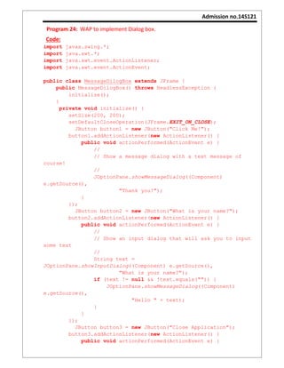 Admission no.14S121
Program 24: WAP to implement Dialog box.
Code:
import javax.swing.*;
import java.awt.*;
import java.awt.event.ActionListener;
import java.awt.event.ActionEvent;
public class MessageDilogBox extends JFrame {
public MessageDilogBox() throws HeadlessException {
initialize();
}
private void initialize() {
setSize(200, 200);
setDefaultCloseOperation(JFrame.EXIT_ON_CLOSE);
JButton button1 = new JButton("Click Me!");
button1.addActionListener(new ActionListener() {
public void actionPerformed(ActionEvent e) {
//
// Show a message dialog with a text message of
course!
//
JOptionPane.showMessageDialog((Component)
e.getSource(),
"Thank you!");
}
});
JButton button2 = new JButton("What is your name?");
button2.addActionListener(new ActionListener() {
public void actionPerformed(ActionEvent e) {
//
// Show an input dialog that will ask you to input
some text
//
String text =
JOptionPane.showInputDialog((Component) e.getSource(),
"What is your name?");
if (text != null && !text.equals("")) {
JOptionPane.showMessageDialog((Component)
e.getSource(),
"Hello " + text);
}
}
});
JButton button3 = new JButton("Close Application");
button3.addActionListener(new ActionListener() {
public void actionPerformed(ActionEvent e) {
 
