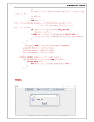 Admission no.14S121
//
// Show a confirmation dialog which will ask to for
a YES or NO
// button.
//
int result =
JOptionPane.showConfirmDialog((Component) e.getSource(),
"Are you sure want to close this
application?");
if (result == JOptionPane.YES_OPTION) {
System.exit(0);
} else if (result == JOptionPane.NO_OPTION) {
// Do nothing, continue to run the application
}
}
});
setLayout(new FlowLayout(FlowLayout.CENTER));
getContentPane().add(button1);
getContentPane().add(button2);
getContentPane().add(button3);
}
public static void main(String[] args) {
SwingUtilities.invokeLater(new Runnable() {
public void run() {
new MessageDilogBox().setVisible(true);
}
});
}
}
Output :
 