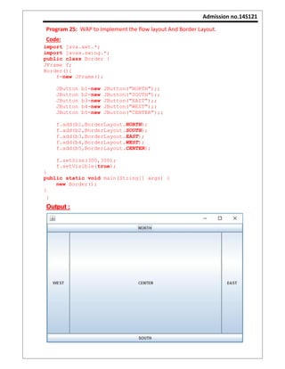 Admission no.14S121
Program 25: WAP to Implement the flow layout And Border Layout.
Code:
import java.awt.*;
import javax.swing.*;
public class Border {
JFrame f;
Border(){
f=new JFrame();
JButton b1=new JButton("NORTH");;
JButton b2=new JButton("SOUTH");;
JButton b3=new JButton("EAST");;
JButton b4=new JButton("WEST");;
JButton b5=new JButton("CENTER");;
f.add(b1,BorderLayout.NORTH);
f.add(b2,BorderLayout.SOUTH);
f.add(b3,BorderLayout.EAST);
f.add(b4,BorderLayout.WEST);
f.add(b5,BorderLayout.CENTER);
f.setSize(300,300);
f.setVisible(true);
}
public static void main(String[] args) {
new Border();
}
}
Output :
 
