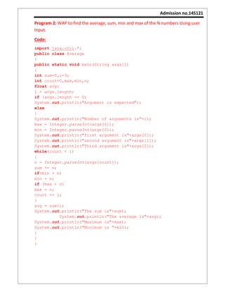 Admission no.14S121
Program 2: WAP to find the average, sum, min and max of the N numbers Using user
Input.
Code:
import java.util.*;
public class Average
{
public static void main(String args[])
{
int sum=0,i=3;
int count=0,max,min,n;
float avg;
i = args.length;
if (args.length == 0)
System.out.println("Argument is expected");
else
{
System.out.println("Number of arguments is"+i);
max = Integer.parseInt(args[0]);
min = Integer.parseInt(args[0]);
System.out.println("first argument is"+args[0]);
System.out.println("second argument is"+args[1]);
System.out.println("Third argument is"+args[2]);
while(count < i)
{
n = Integer.parseInt(args[count]);
sum += n;
if(min > n)
min = n;
if (max < n)
max = n;
count += 1;
}
avg = sum/i;
System.out.println("The sum is"+sum);
System.out.println("The average is"+avg);
System.out.println("Maximum is"+max);
System.out.println("Minimum is "+min);
}
}
}
 