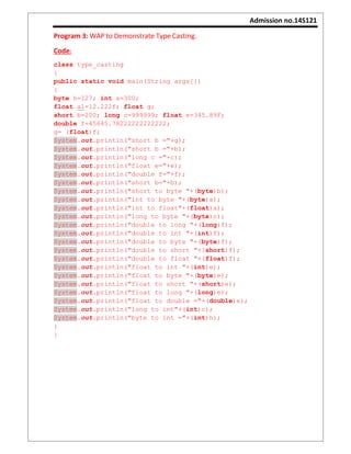 Admission no.14S121
Program 3: WAP to Demonstrate Type Casting.
Code:
class type_casting
{
public static void main(String args[])
{
byte h=127; int a=300;
float a1=12.222f; float g;
short b=200; long c=999999; float e=345.89F;
double f=45645.78222222222222;
g= (float)f;
System.out.println("short b ="+g);
System.out.println("short b ="+b);
System.out.println("long c ="+c);
System.out.println("float e="+e);
System.out.println("double f="+f);
System.out.println("short b="+b);
System.out.println("short to byte "+(byte)b);
System.out.println("int to byte "+(byte)a);
System.out.println("int to float"+(float)a);
System.out.println("long to byte "+(byte)c);
System.out.println("double to long "+(long)f);
System.out.println("double to int "+(int)f);
System.out.println("double to byte "+(byte)f);
System.out.println("double to short "+(short)f);
System.out.println("double to float "+(float)f);
System.out.println("float to int "+(int)e);
System.out.println("float to byte "+(byte)e);
System.out.println("float to short "+(short)e);
System.out.println("float to long "+(long)e);
System.out.println("float to double ="+(double)e);
System.out.println("long to int"+(int)c);
System.out.println("byte to int ="+(int)h);
}
}
 