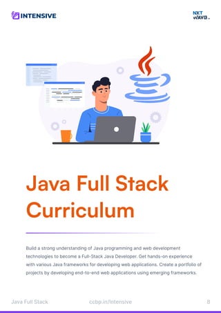 Java Full Stack

Curriculum
Build a strong understanding of Java programming and web development
technologies to become a Full-Stack Java Developer. Get hands-on experience
with various Java frameworks for developing web applications. Create a portfolio of
projects by developing end-to-end web applications using emerging frameworks.
Java Full Stack 8
ccbp.in/Intensive
 
