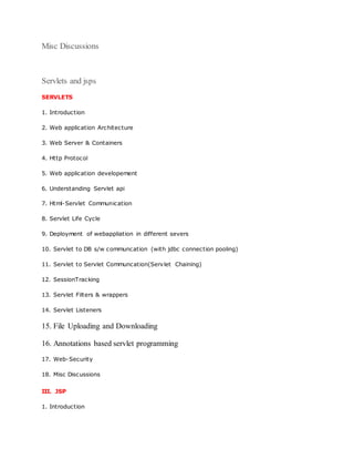 Misc Discussions
Servlets and jsps
SERVLETS
1. Introduction
2. Web application Architecture
3. Web Server & Containers
4. Http Protocol
5. Web application developement
6. Understanding Servlet api
7. Html-Servlet Communication
8. Servlet Life Cycle
9. Deployment of webappliation in different severs
10. Servlet to DB s/w communcation (with jdbc connection pooling)
11. Servlet to Servlet Communcation(Servlet Chaining)
12. SessionTracking
13. Servlet Filters & wrappers
14. Servlet Listeners
15. File Uploading and Downloading
16. Annotations based servlet programming
17. Web-Security
18. Misc Discussions
III. JSP
1. Introduction
 
