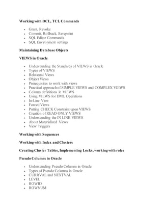 Working with DCL, TCL Commands
 Grant, Revoke
 Commit, Rollback, Savepoint
 SQL Editor Commands
 SQL Environment settings
Maintaining Database Objects
VIEWS in Oracle
 Understanding the Standards of VIEWS in Oracle
 Types of VIEWS
 Relational Views
 Object Views
 Prerequisites to work with views
 Practical approachof SIMPLE VIEWS and COMPLEX VIEWS
 Column definitions in VIEWS
 Using VIEWS for DML Operations
 In-Line View
 Forced Views
 Putting CHECK Constraint upon VIEWS
 Creation of READ ONLY VIEWS
 Understanding the IN LINE VIEWS
 About Materialized Views
 View Triggers
Working with Sequences
Working with Index and Clusters
Creating Cluster Tables, Implementing Locks, working with roles
Pseudo Columns in Oracle
 Understanding Pseudo Columns in Oracle
 Types of Pseudo Columns in Oracle
 CURRVAL and NEXTVAL
 LEVEL
 ROWID
 ROWNUM
 