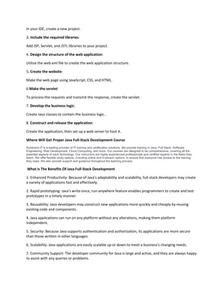 In your IDE, create a new project.
3. Include the required libraries:
Add JSP, Servlet, and JSTL libraries to your project.
4. Design the structure of the web application:
Utilize the web.xml file to create the web application structure.
5. Create the website:
Make the web page using JavaScript, CSS, and HTML.
6.Make the servlet:
To process the requests and transmit the response, create the servlet.
7. Develop the business logic:
Create Java classes to contain the business logic..
8. Construct and release the application:
Create the application, then set up a web server to host it.
Where Will Get Proper Java Full-Stack Development Course
Achievers IT is a leading provider of IT training and certification solutions. We provide training in Java, Full Stack, Software
Engineering, Web Development, Cloud Computing, and more. Our courses are designed to be comprehensive, covering all the
essential aspects of each technology. Our instructors are highly experienced professionals and certified experts in the fields they
teach. We offer flexible study options, including online and in-person options, to ensure that everyone has access to the training
they need. We also provide support and guidance throughout the learning process.
What is The Benefits Of Java Full-Stack Development
1. Enhanced Productivity: Because of Java's adaptability and scalability, full-stack developers may create
a variety of applications fast and effectively.
2. Rapid prototyping: Java's write-once, run-anywhere feature enables programmers to create and test
prototypes in a timely manner.
3. Reusability: Java developers may construct new applications more quickly and cheaply by reusing
existing code and components.
4. Java applications can run on any platform without any alterations, making them platform
independent.
5. Security: Because Java supports authentication and authorization, its applications are more secure
than those written in other languages.
6. Scalability: Java applications are easily scalable up or down to meet a business's changing needs.
7. Community Support: The developer community for Java is large and active, and they are always happy
to assist with any queries or problems.
 