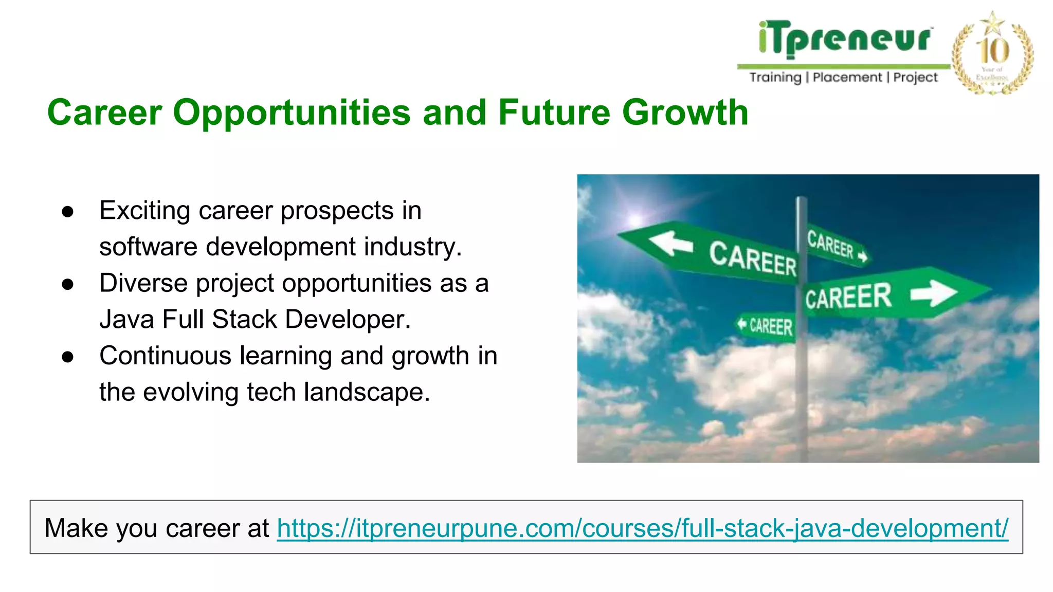Career Opportunities and Future Growth
● Exciting career prospects in
software development industry.
● Diverse project opportunities as a
Java Full Stack Developer.
● Continuous learning and growth in
the evolving tech landscape.
Make you career at https://itpreneurpune.com/courses/full-stack-java-development/
 