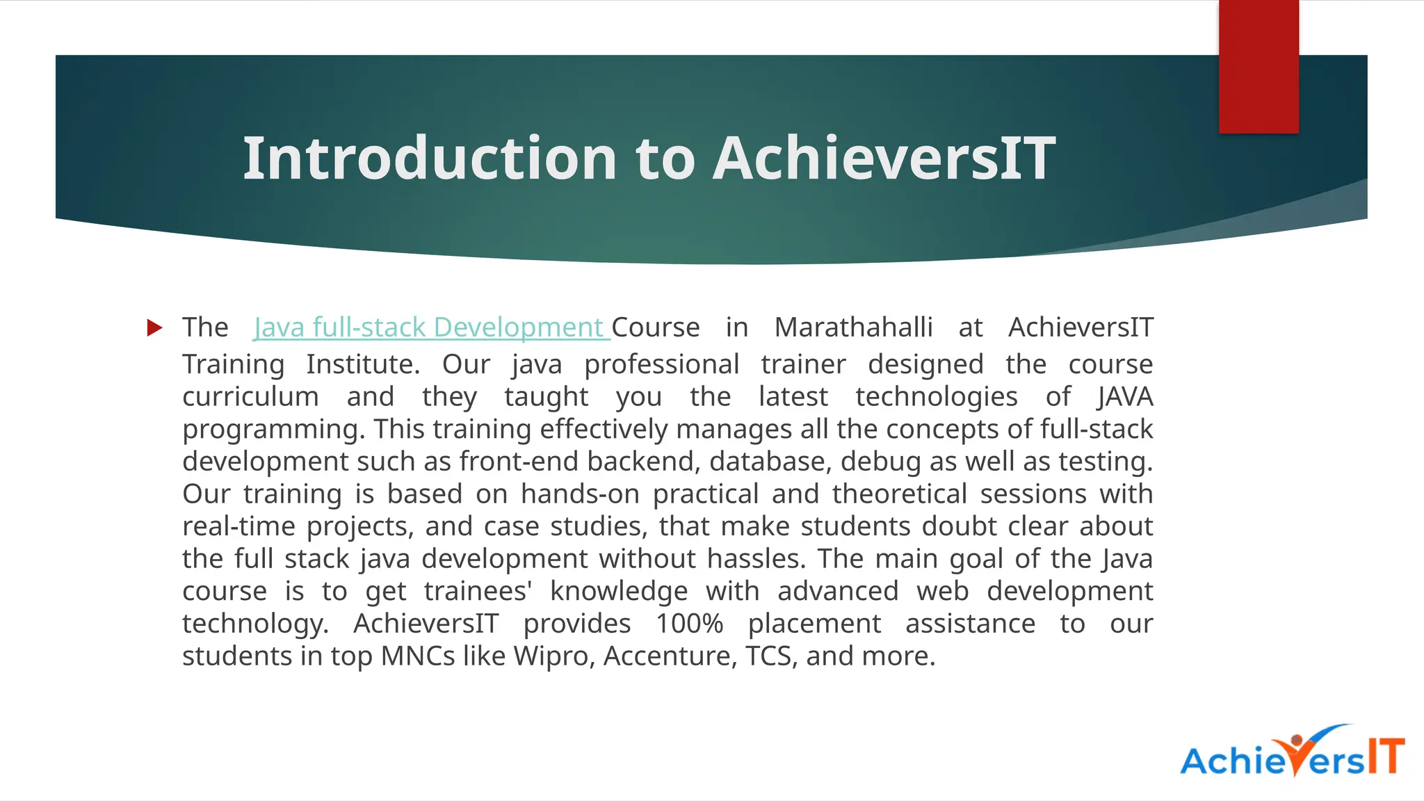 Introduction to AchieversIT
 The Java full-stack Development Course in Marathahalli at AchieversIT
Training Institute. Our java professional trainer designed the course
curriculum and they taught you the latest technologies of JAVA
programming. This training effectively manages all the concepts of full-stack
development such as front-end backend, database, debug as well as testing.
Our training is based on hands-on practical and theoretical sessions with
real-time projects, and case studies, that make students doubt clear about
the full stack java development without hassles. The main goal of the Java
course is to get trainees' knowledge with advanced web development
technology. AchieversIT provides 100% placement assistance to our
students in top MNCs like Wipro, Accenture, TCS, and more.
 
