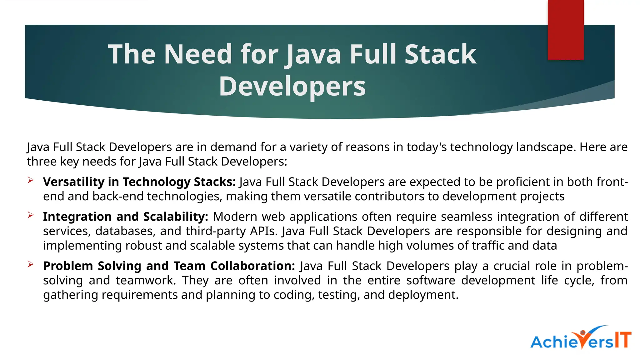 The Need for Java Full Stack
Developers
Java Full Stack Developers are in demand for a variety of reasons in today's technology landscape. Here are
three key needs for Java Full Stack Developers:
 Versatility in Technology Stacks: Java Full Stack Developers are expected to be proficient in both front-
end and back-end technologies, making them versatile contributors to development projects
 Integration and Scalability: Modern web applications often require seamless integration of different
services, databases, and third-party APIs. Java Full Stack Developers are responsible for designing and
implementing robust and scalable systems that can handle high volumes of traffic and data
 Problem Solving and Team Collaboration: Java Full Stack Developers play a crucial role in problem-
solving and teamwork. They are often involved in the entire software development life cycle, from
gathering requirements and planning to coding, testing, and deployment.
 