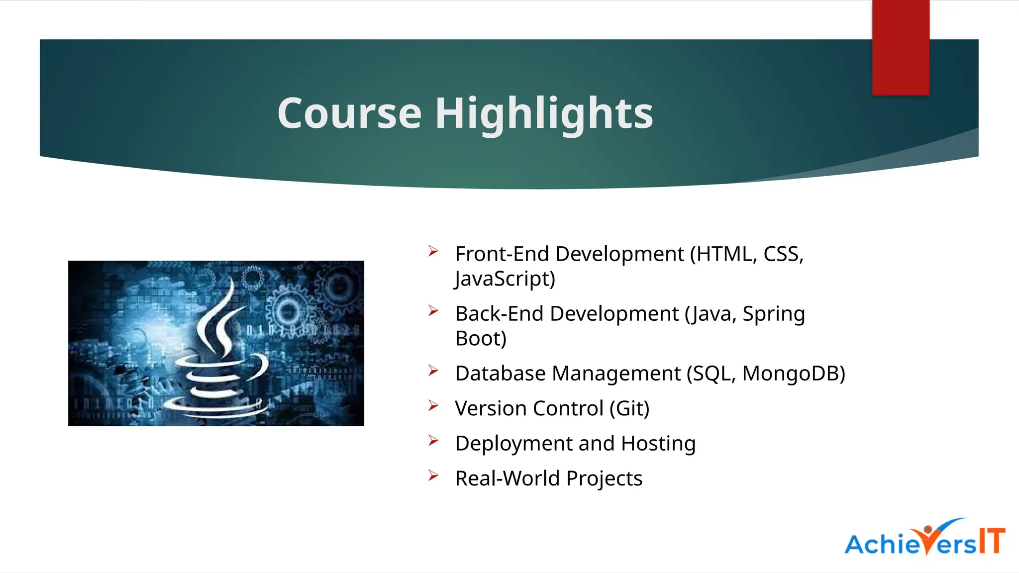 Course Highlights
 Front-End Development (HTML, CSS,
JavaScript)
 Back-End Development (Java, Spring
Boot)
 Database Management (SQL, MongoDB)
 Version Control (Git)
 Deployment and Hosting
 Real-World Projects
 