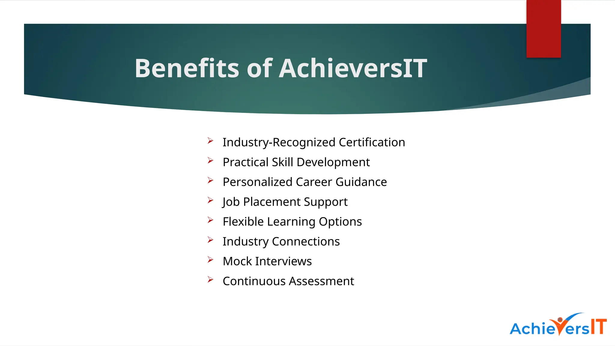 Benefits of AchieversIT
 Industry-Recognized Certification
 Practical Skill Development
 Personalized Career Guidance
 Job Placement Support
 Flexible Learning Options
 Industry Connections
 Mock Interviews
 Continuous Assessment
 