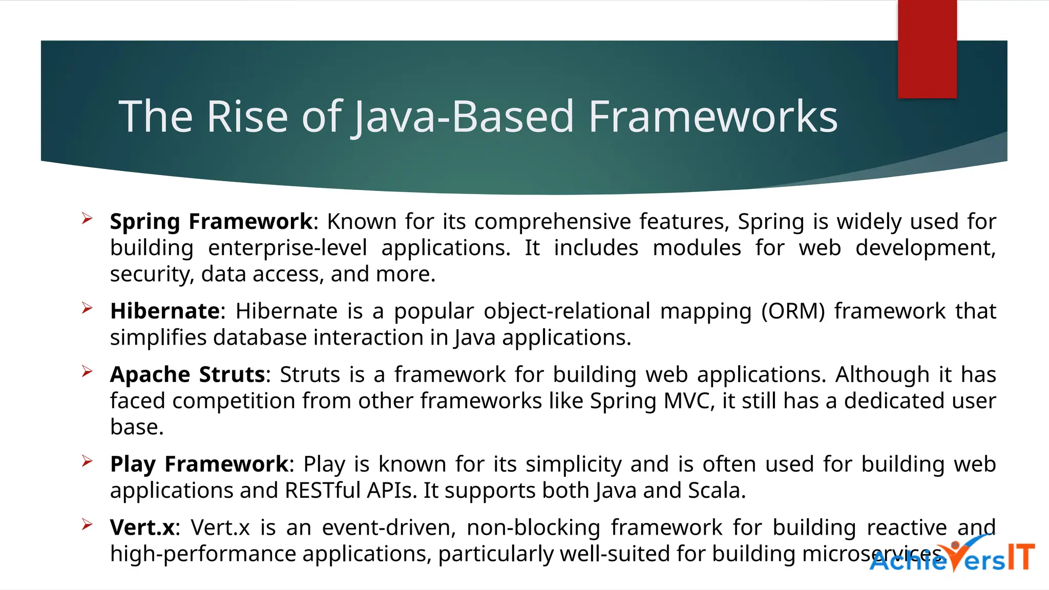 The Rise of Java-Based Frameworks
 Spring Framework: Known for its comprehensive features, Spring is widely used for
building enterprise-level applications. It includes modules for web development,
security, data access, and more.
 Hibernate: Hibernate is a popular object-relational mapping (ORM) framework that
simplifies database interaction in Java applications.
 Apache Struts: Struts is a framework for building web applications. Although it has
faced competition from other frameworks like Spring MVC, it still has a dedicated user
base.
 Play Framework: Play is known for its simplicity and is often used for building web
applications and RESTful APIs. It supports both Java and Scala.
 Vert.x: Vert.x is an event-driven, non-blocking framework for building reactive and
high-performance applications, particularly well-suited for building microservices.
 