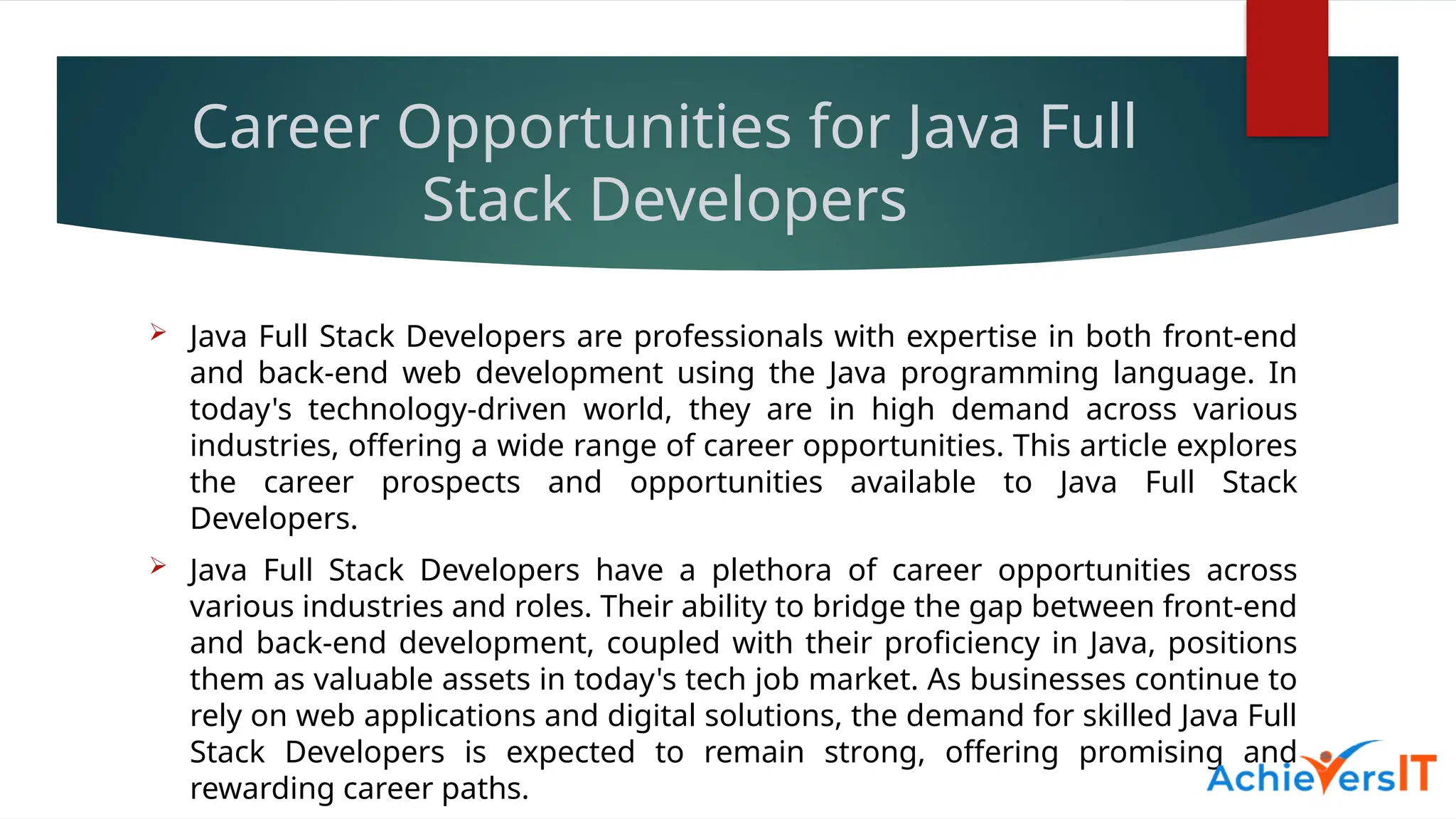 Career Opportunities for Java Full
Stack Developers
 Java Full Stack Developers are professionals with expertise in both front-end
and back-end web development using the Java programming language. In
today's technology-driven world, they are in high demand across various
industries, offering a wide range of career opportunities. This article explores
the career prospects and opportunities available to Java Full Stack
Developers.
 Java Full Stack Developers have a plethora of career opportunities across
various industries and roles. Their ability to bridge the gap between front-end
and back-end development, coupled with their proficiency in Java, positions
them as valuable assets in today's tech job market. As businesses continue to
rely on web applications and digital solutions, the demand for skilled Java Full
Stack Developers is expected to remain strong, offering promising and
rewarding career paths.
 
