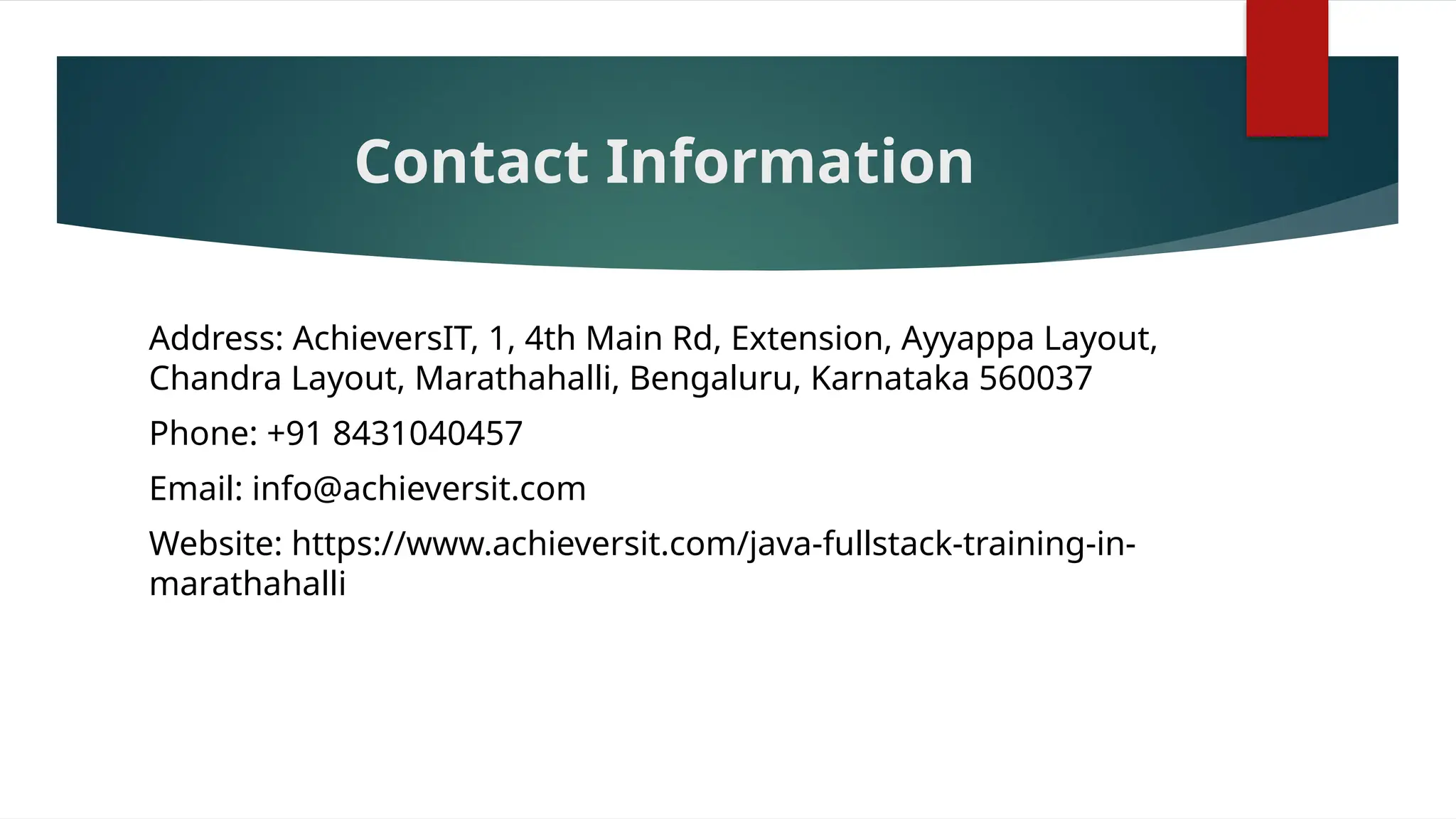Contact Information
Address: AchieversIT, 1, 4th Main Rd, Extension, Ayyappa Layout,
Chandra Layout, Marathahalli, Bengaluru, Karnataka 560037
Phone: +91 8431040457
Email: info@achieversit.com
Website: https://www.achieversit.com/java-fullstack-training-in-
marathahalli
 