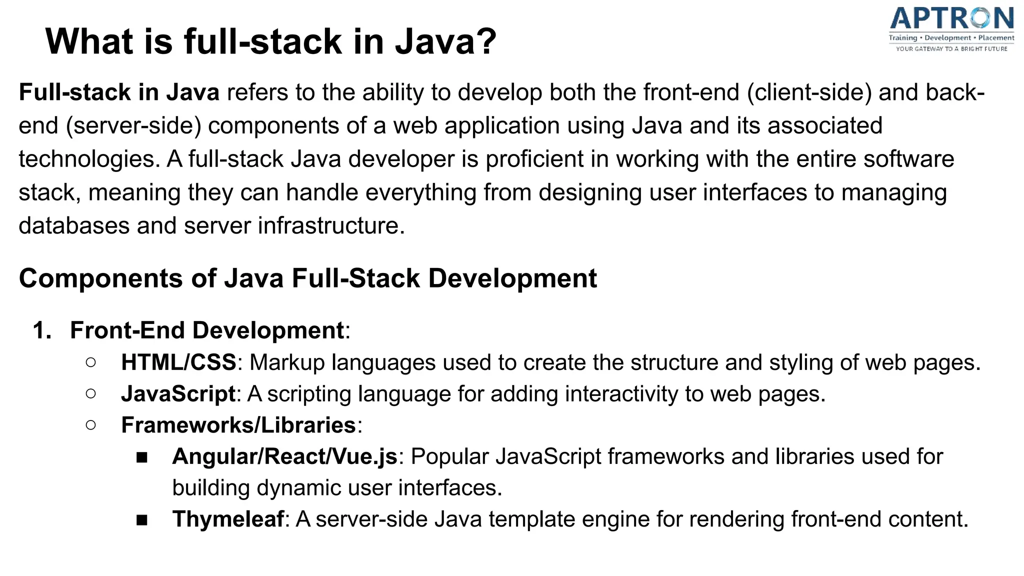 What is full-stack in Java?
Full-stack in Java refers to the ability to develop both the front-end (client-side) and back-
end (server-side) components of a web application using Java and its associated
technologies. A full-stack Java developer is proficient in working with the entire software
stack, meaning they can handle everything from designing user interfaces to managing
databases and server infrastructure.
Components of Java Full-Stack Development
1. Front-End Development:
○ HTML/CSS: Markup languages used to create the structure and styling of web pages.
○ JavaScript: A scripting language for adding interactivity to web pages.
○ Frameworks/Libraries:
■ Angular/React/Vue.js: Popular JavaScript frameworks and libraries used for
building dynamic user interfaces.
■ Thymeleaf: A server-side Java template engine for rendering front-end content.
 
