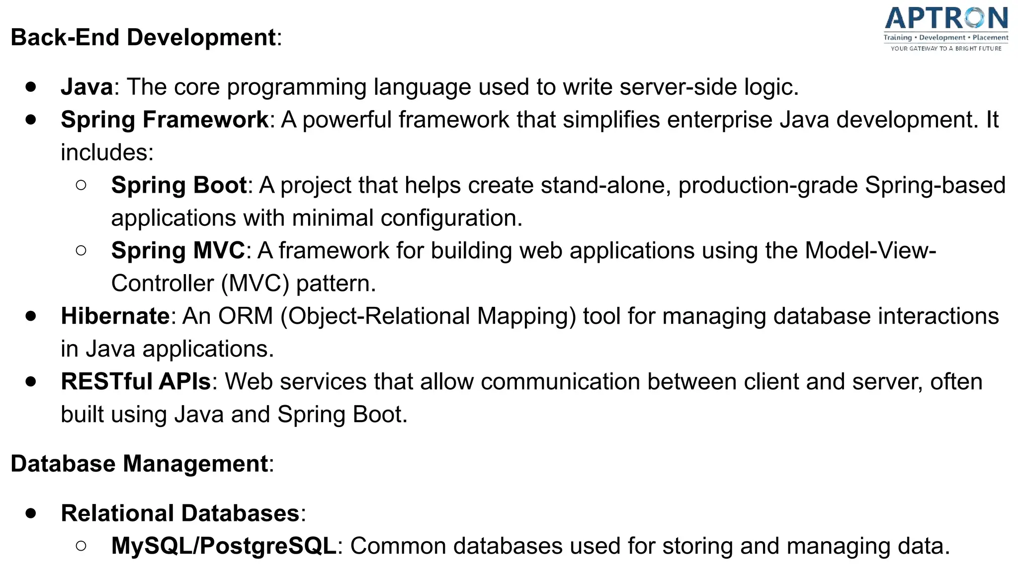 Back-End Development:
● Java: The core programming language used to write server-side logic.
● Spring Framework: A powerful framework that simplifies enterprise Java development. It
includes:
○ Spring Boot: A project that helps create stand-alone, production-grade Spring-based
applications with minimal configuration.
○ Spring MVC: A framework for building web applications using the Model-View-
Controller (MVC) pattern.
● Hibernate: An ORM (Object-Relational Mapping) tool for managing database interactions
in Java applications.
● RESTful APIs: Web services that allow communication between client and server, often
built using Java and Spring Boot.
Database Management:
● Relational Databases:
○ MySQL/PostgreSQL: Common databases used for storing and managing data.
 