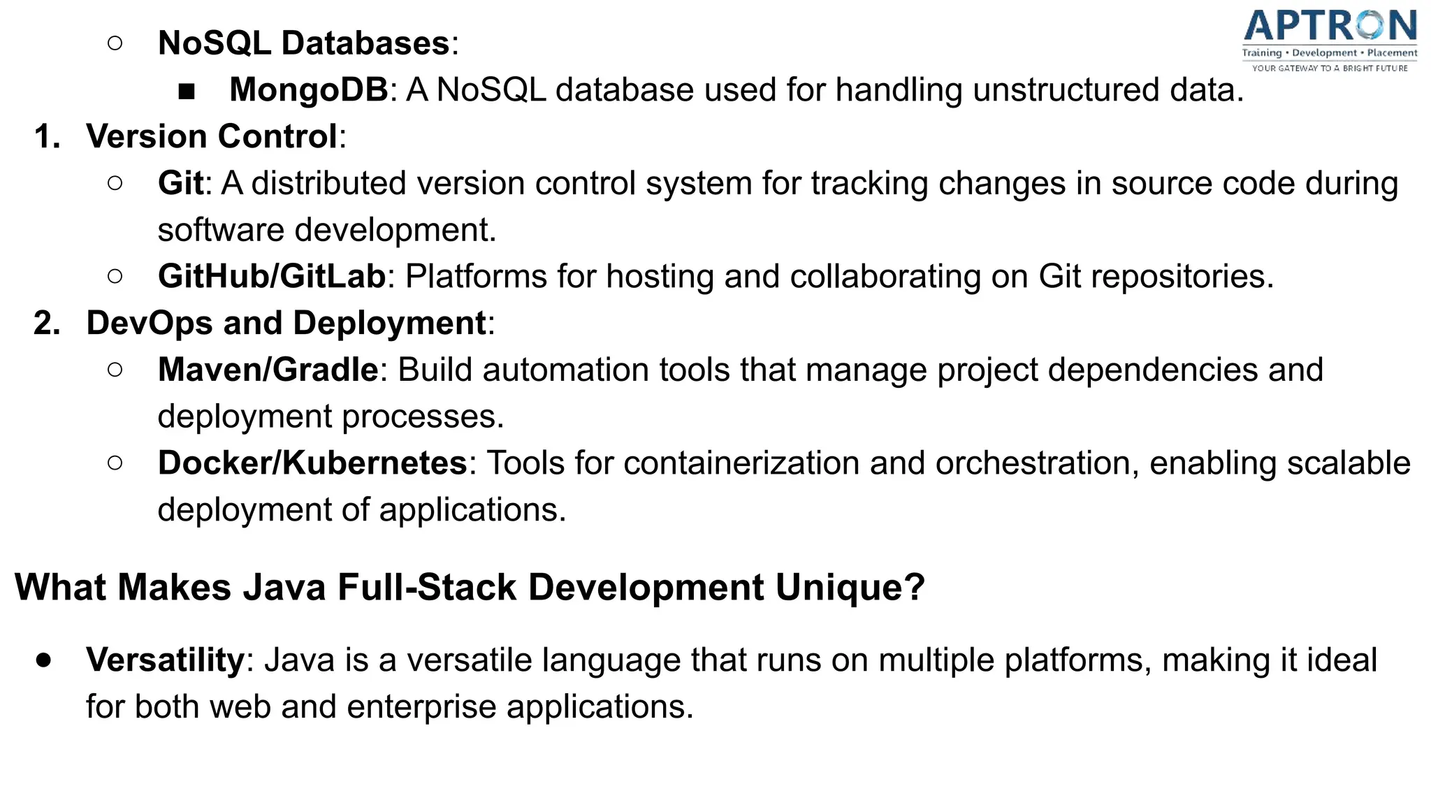 ○ NoSQL Databases:
■ MongoDB: A NoSQL database used for handling unstructured data.
1. Version Control:
○ Git: A distributed version control system for tracking changes in source code during
software development.
○ GitHub/GitLab: Platforms for hosting and collaborating on Git repositories.
2. DevOps and Deployment:
○ Maven/Gradle: Build automation tools that manage project dependencies and
deployment processes.
○ Docker/Kubernetes: Tools for containerization and orchestration, enabling scalable
deployment of applications.
What Makes Java Full-Stack Development Unique?
● Versatility: Java is a versatile language that runs on multiple platforms, making it ideal
for both web and enterprise applications.
 